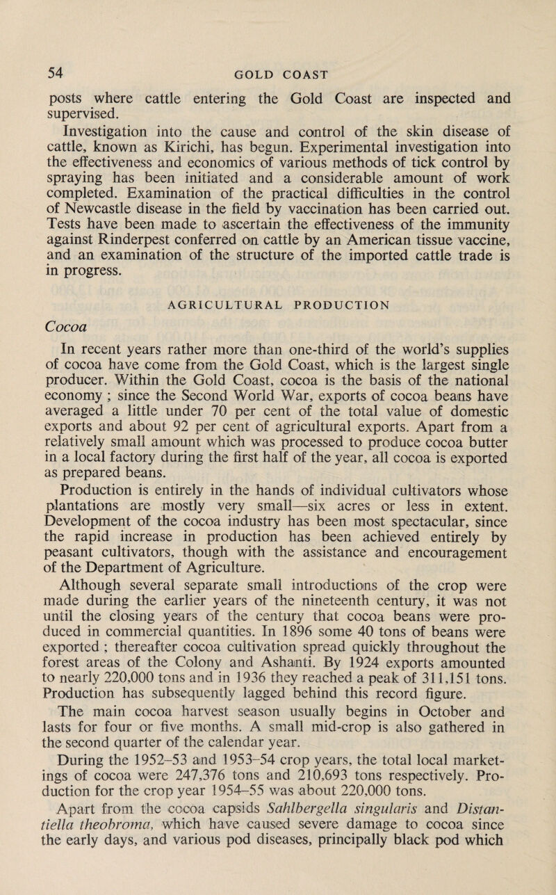 posts where cattle entering the Gold Coast are inspected and supervised. Investigation into the cause and control of the skin disease of cattle, known as Kirichi, has begun. Experimental investigation into the effectiveness and economics of various methods of tick control by spraying has been initiated and a considerable amount of work completed. Examination of the practical difficulties in the control of Newcastle disease in the field by vaccination has been carried out. Tests have been made to ascertain the effectiveness of the immunity against Rinderpest conferred on cattle by an American tissue vaccine, and an examination of the structure of the imported cattle trade is in progress. AGRICULTURAL PRODUCTION Cocoa In recent years rather more than one-third of the world’s supplies of cocoa have come from the Gold Coast, which is the largest single producer. Within the Gold Coast, cocoa is the basis of the national economy ; since the Second World War, exports of cocoa beans have averaged a little under 70 per cent of the total value of domestic exports and about 92 per cent of agricultural exports. Apart from a relatively small amount which was processed to produce cocoa butter in a local factory during the first half of the year, all cocoa is exported as prepared beans. Production is entirely in the hands of individual cultivators whose plantations are mostly very small—six acres or less in extent. Development of the cocoa industry has been most spectacular, since the rapid increase in production has been achieved entirely by peasant cultivators, though with the assistance and encouragement of the Department of Agriculture. Although several separate small introductions of the crop were made during the earlier years of the nineteenth century, it was not until the closing years of the century that cocoa beans were pro¬ duced in commercial quantities. In 1896 some 40 tons of beans were exported ; thereafter cocoa cultivation spread quickly throughout the forest areas of the Colony and Ashanti. By 1924 exports amounted to nearly 220,000 tons and in 1936 they reached a peak of 311,151 tons. Production has subsequently lagged behind this record figure. The main cocoa harvest season usually begins in October and lasts for four or five months. A small mid-crop is also gathered in the second quarter of the calendar year. During the 1952-53 and 1953-54 crop years, the total local market¬ ings of cocoa were 247,376 tons and 210,693 tons respectively. Pro¬ duction for the crop year 1954-55 was about 220,000 tons. Apart from the cocoa capsids Sahlbergella singularis and Distan- tiella theobroma, which have caused severe damage to cocoa since the early days, and various pod diseases, principally black pod which