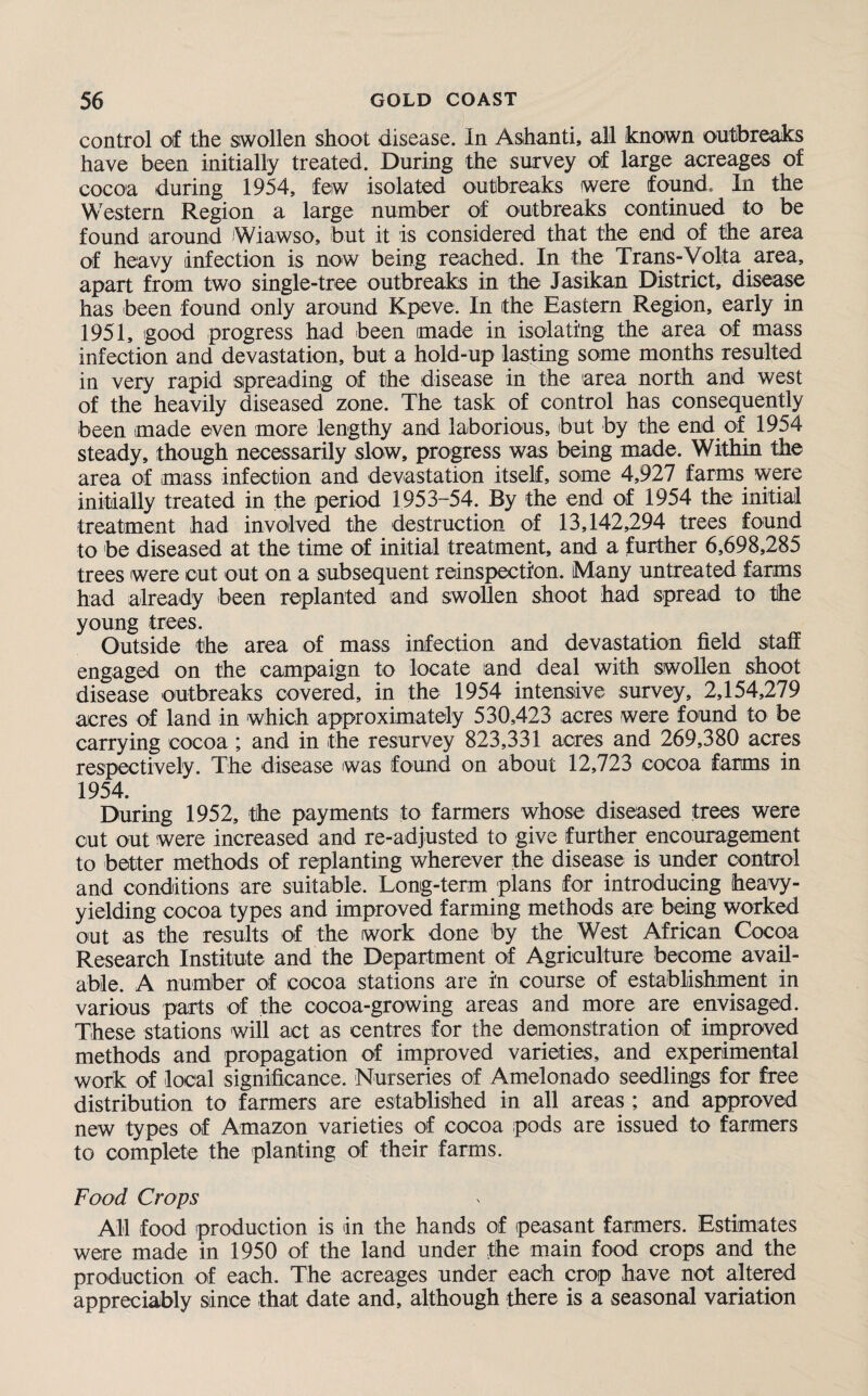 control of the swollen shoot disease. In Ashanti, all known outbreaks have been initially treated. During the survey of large acreages of cocoa during 1954, few isolated outbreaks were found. In the Western Region a large number of outbreaks continued to be found around Wiawso, but it is considered that the end of the area of heavy infection is now being reached. In the Trans-Volta area, apart from two single-tree outbreaks in the Jasikan District, disease has been found only around Kpeve. In the Eastern Region, early in 1951, good progress had been made in isolating the area of mass infection and devastation, but a hold-up lasting some months resulted in very rapid spreading of the disease in the area north and west of the heavily diseased zone. The task of control has consequently been made even more lengthy and laborious, but by the end of 1954 steady, though necessarily slow, progress was being made. Within the area of mass infection and devastation itself, some 4,927 farms were initially treated in the period 1953-54. By the end of 1954 the initial treatment had involved the destruction of 13,142,294 trees found to be diseased at the time of initial treatment, and a further 6,698,285 trees were cut out on a subsequent reinspection. Many untreated farms had already been replanted and swollen shoot had spread to the young trees. Outside the area of mass infection and devastation field staff engaged on the campaign to locate and deal with swollen shoot disease outbreaks covered, in the 1954 intensive survey, 2,154,279 acres of land in which approximately 530,423 acres were found to be carrying cocoa ; and in the resurvey 823,331 acres and 269,380 acres respectively. The disease was found on about 12,723 cocoa farms in 1954. During 1952, the payments to farmers whose diseased trees were out out were increased and re-adjusted to give further encouragement to better methods of replanting wherever the disease is under control and conditions are suitable. Long-term plans for introducing heavy- yielding cocoa types and improved farming methods are being worked out as the results of the work done by the West African Cocoa Research Institute and the Department of Agriculture become avail¬ able. A number of cocoa stations are in course of establishment in various parts of the cocoa-growing areas and more are envisaged. These stations will act as centres for the demonstration of improved methods and propagation of improved varieties, and experimental work of local significance. Nurseries of Amelonado seedlings for free distribution to farmers are established in all areas ; and approved new types of Amazon varieties of cocoa pods are issued to farmers to complete the planting of their farms. Food Crops All food production is in the hands of peasant farmers. Estimates were made in 1950 of the land under the main food crops and the production of each. The acreages under each crop have not altered appreciably since that date and, although there is a seasonal variation