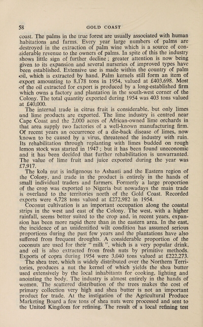 coast. The palms in the true forest are usually associated with human habitations and farms. Every year large numbers of palms are .destroyed in the extraction of palm wine which is a source of con¬ siderable revenue to the owners of palms. In spite of this the industry shows little sign of further decline; greater attention is now being given to its expansion and several nurseries of improved types have been established. Extensive use is made within the country of palm •oil, which is extracted by hand. Palm kernels still form an item of export amounting to 8,178 tons in 1954, valued at £403,698. Most •of the oil extracted for export is produced by a long-established firm which owns a factory and plantation in the south-west corner of the Colony. The total quantity exported during 1954 was 403 tons valued at £40,000. The internal trade in citrus fruit is considerable, but only limes and lime products are exported. The lime industry is centred near Cape Coast and the 2,000 acres of African-owned lime orchards in that area supply two factories of a well-known manufacturing firm. Of recent years an occurrence of a die-back disease of limes, now known to be caused by a virus, threatened the industry with ruin. Its rehabilitation through replanting with limes budded on rough lemon stock was started in 1947 ; but it has been found uneconomic and it has been decided that further rehabilitation is unwarranted. The value of lime fruit and juice exported during the year was £7,917. The kola nut is indigenous to Ashanti and the Eastern region of the Colony, and trade in the product is entirely in the hands of small individual traders and farmers. Formerly a large proportion of the crop was exported to Nigeria but nowadays the main trade is overland to the territories north of the Gold Coast. Recorded exports were 4,728 tons valued at £272,982 in 1954. Coconut cultivation is an important occupation along the coastal strips in the west and east of the Colony. The west, with a higher rainfall, seems better suited to the crop and, in recent years, expan¬ sion has been more rapid there than sin the eastern area. In the east, the incidence of an unidentified wilt condition has assumed serious proportions during the past few years and the plantations have also suffered from frequent droughts. A considerable proportion of the coconuts are used for their “ milk ”, which is a very popular drink, and oil is also extracted from fresh nuts by primitive methods. Exports of copra during 1954 were 3,040 tons valued at £222,273. The shea tree, which is widely distributed over the Northern Terri¬ tories, produces a nut the kernel of which yields the shea butter used extensively by the local inhabitants for cooking, lighting and anointing the body. The industry is almost entirely in the hands of women. The scattered distribution of the trees makes the cost of primary collection very high and shea butter is not an important product for trade. At the instigation of the Agricultural Produce Marketing Board a few tons of shea nuts were processed and sent to the United Kingdom for refining. The result of a local refining test