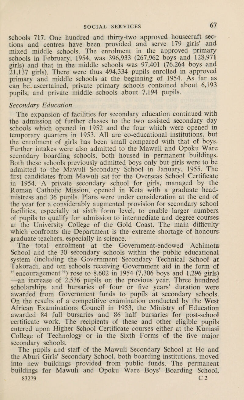 schools 717. One hundred and thirty-two approved housecraft sec¬ tions and centres have been provided and serve 179 girls’ and mixed middle schools. The enrolment in the approved primary schools in February, 1954, was 396,933 (267,962 boys and 128,971 girls) and that in the middle schools was 97,401 (76,264 boys and 21,137 girls). There were thus 494,334 pupils enrolled in approved primary and middle schools at the beginning of 1954. As far as can be-ascertained, private primary schools contained about 6,193 pupils, and private middle schools about 7,194 pupils. Secondary Education The expansion of facilities for secondary education continued with the admission of further classes to the two assisted secondary day schools which opened in 1952 and the four which were opened in temporary quarters in 1953. All are co-educational institutions, but the enrolment of girls has been small compared with that of boys. Further intakes were also admitted to the Mawuli and Opoku Ware secondary boarding schools, both housed in permanent buildings. Both these schools previously admitted boys only but girls were to be admitted to the Mawuli Secondary School in January, 1955. The first candidates from Mawuli sat for the Overseas School Certificate in 1954. A private secondary school for girls, managed by the Roman Catholic Mission, opened in Keta with a graduate head¬ mistress and 36 pupils. Plans were under consideration at the end of the year for a considerably augmented provision for secondary school facilities, especially at sixth form level, to enable larger numbers of pupils to qualify for admission to intermediate and degree courses, at the University College of the Gold Coast. The main difficulty which confronts the Department is the extreme shortage of honours graduate teachers, especially in science. The total enrolment at the Government-endowed Achimota: School and the 30 secondary schools within the public educational system (including the Government Secondary Technical School at Takoradi, and ten schools receiving Government aid in the form of “ encouragement”) rose to 8,602 in 1954 (7,306 boys and 1,296 girls) —an increase of 2,536 pupils on the previous year. Three hundred scholarships and bursaries of four or five years’ duration were awarded from Government funds to pupils at secondary schools. On the results of a competitive examination conducted by the West African Examinations Council in 1953, the Ministry of Education awarded 84 full bursaries and 86 half bursaries for post-school certificate work. The recipients of these and other eligible pupils entered upon Higher School Certificate courses either at the Kumasi College of Technology or in the Sixth Forms of the five major secondary schools. The pupils and staff of the Mawuli Secondary School at Ho and the Aburi Girls’ Secondary School, both boarding institutions, moved into new' buildings provided from public funds. The permanent buildings for Mawuli and Opoku Ware Boys’ Boarding School, 83279 C 2