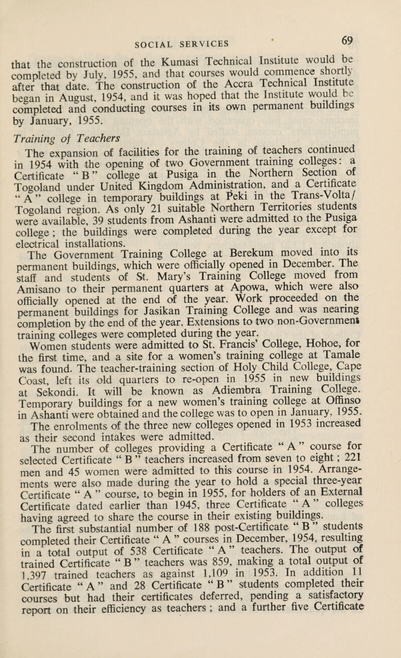 that the construction of the Kumasi Technical Institute would be completed by July, 1955, and that courses would commence shortly after that date. The construction of the Accra Technical Institute began in August, 1954, and it was hoped that the Institute would be completed and conducting courses in its own permanent buildings by January, 1955. Training of Teachers The expansion of facilities for the training of teachers continued in 1954 with the opening of two Government training colleges: a Certificate “B” college at Pusiga in the Northern Seotion of Togoland under United Kingdom Administration, and a Certificate “A” college in temporary buildings at Peki in the Trans-Volta/ Togoland region. As only 21 suitable Northern Territories students were available, 39 students from Ashanti were admitted to the Pusiga college; the buildings were completed during the year except for electrical installations. The Government Training College at Berekum moved into its permanent buildings, which were officially opened in December. The staff and students of St. Mary’s Training College moved from Amisano to their permanent quarters at Apowa, which were also officially opened at the end of the year. Work proceeded on the permanent buildings for Jasikan Training College and was nearing completion by the end of the year. Extensions to two non-Government training colleges were completed during the year. Women students were admitted to St. Francis’ College, Hohoe, for the first time, and a site for a women’s training college at Tamale was found. The teacher-training section of Holy Child College, Cape Coast, left its old quarters to re-open in 1955 in new buildings at Sekondi. It will be known as Adiembra Training College. Temporary buildings for a new women’s training college at Offinso in Ashanti were obtained and the college was to open in January, 1955. The enrolments of the three new colleges opened in 1953 increased as their second intakes were admitted. The number of colleges providing a Certificate “ A ” course for selected Certificate “ B ” teachers increased from seven to eight; 221 men and 45 women were admitted to this course in 1954. Arrange¬ ments were also made during the year to hold a special three-year Certificate “ A ” course, to begin in 1955, for holders of an External Certificate dated earlier than 1945, three Certificate “ A ” colleges having agreed to share the course in their existing buildings. The first substantial number of 188 post-Certificate “B” students completed their Certificate “ A ” courses in December, 1954, resulting in a total output of 538 Certificate “ A ” teachers. The output of trained Certificate “ B ” teachers was 859, making a total output of 1 397 trained teachers as against 1,109 in 1953. In addition 11 Certificate “A” and 28 Certificate “ B ” students completed their courses but had their certificates deferred, pending a satisfactory report on their efficiency as teachers ; and a further five Certificate