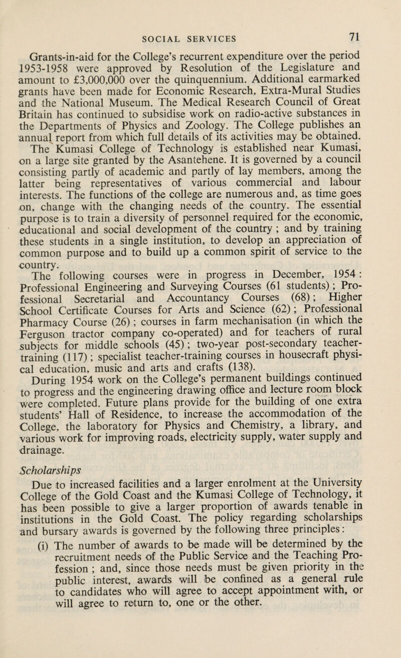 Grants-in-aid for the College’s recurrent expenditure over the period 1953-1958 were approved by Resolution of the Legislature and amount to £3,000,000 over the quinquennium. Additional earmarked grants have been made for Economic Research, Extra-Mural Studies and the National Museum. The Medical Research Council of Great Britain has continued to subsidise work on radio-active substances in the Departments of Physics and Zoology. The College publishes an annual report from which full details of its activities may be obtained. The Kumasi College of Technology is established near Kumasi, on a large site granted by the Asantehene. It is governed by a council consisting partly of academic and partly of lay members, among the latter being representatives of various commercial and labour interests. The functions of the college are numerous and, as time goes on, change with the changing needs of the country. The essential purpose is to train a diversity of personnel required for the economic, educational and social development of the country ; and by training these students in a single institution, to develop an appreciation of common purpose and to build up a common spirit of service to the country. The following courses were in progress in December, 1954: Professional Engineering and Surveying Courses (61 students); Pro¬ fessional Secretarial and Accountancy Courses (68); Higher School Certificate Courses for Arts and Science (62); Professional Pharmacy Course (26); courses in farm mechanisation (in which the Ferguson tractor company co-operated) and for teachers of rural subjects for middle schools (45); two-year post-secondary teacher¬ training (117); specialist teacher-training courses in housecraft physi¬ cal education, music and arts and crafts (138). During 1954 work on the College’s permanent buildings continued to progress and the engineering drawing office and lecture room block were completed. Future plans provide for the building of one extra students’ Hall of Residence, to increase the accommodation of the College, the laboratory for Physics and Chemistry, a library, and various work for improving roads, electricity supply, water supply and drainage. Scholarships Due to increased facilities and a larger enrolment at the University College of the Gold Coast and the Kumasi College of Technology, it has been possible to give a larger proportion of awards tenable in institutions in the Gold Coast. The policy regarding scholarships and bursary awards is governed by the following three principles: (i) The number of awards to be made will be determined by the recruitment needs of the Public Service and the Teaching Pro¬ fession ; and, since those needs must be given priority in the public interest, awards will be confined as a general rule to candidates who will agree to accept appointment with, or will agree to return to, one or the other.