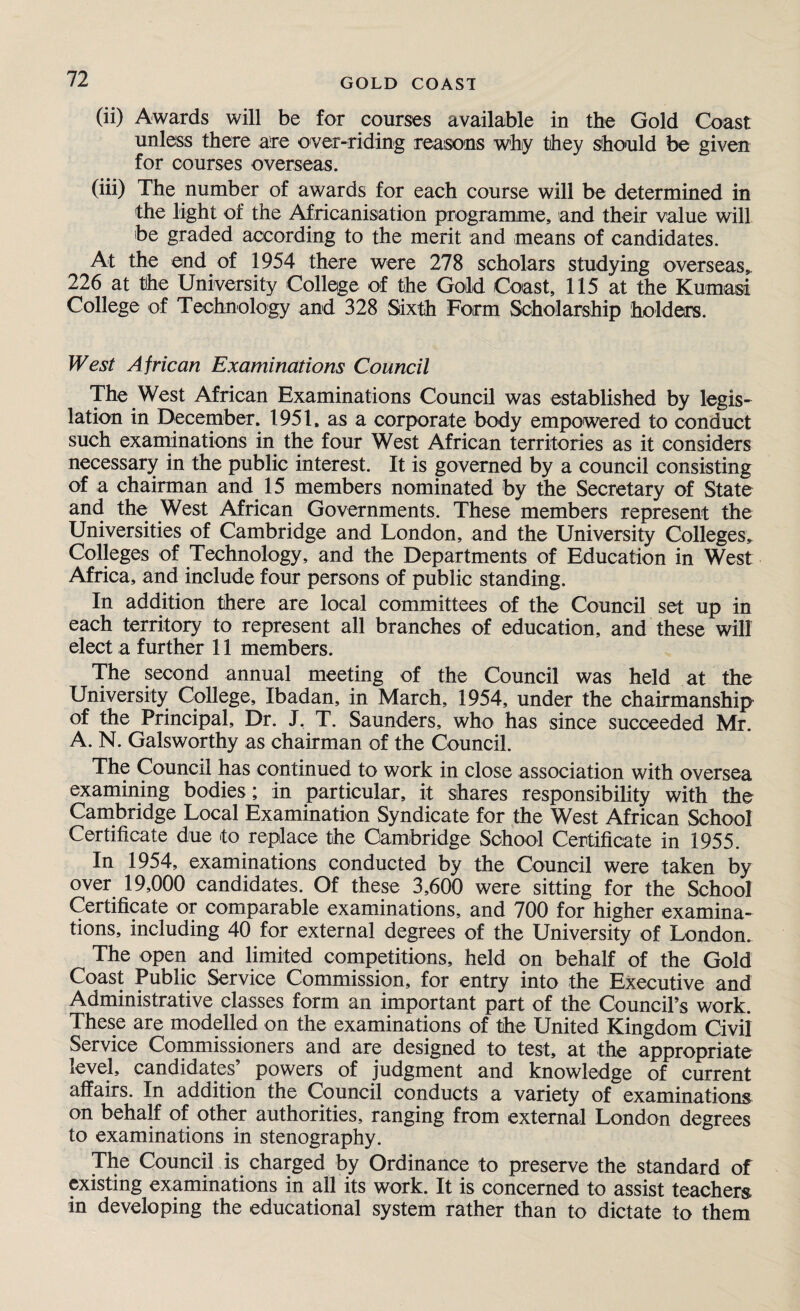 (ii) Awards will be for courses available in the Gold Coast unless there are over-riding reasons why they should be given for courses overseas. (iii) The number of awards for each course will be determined in the light of the Africanisation programme, and their value will be graded according to the merit and means of candidates. At the end of 1954 there were 278 scholars studying overseas,. 226 at the University College of the Gold Coast, 115 at the Kumasi College of Technology and 328 Sixth Form Scholarship holders. West African Examinations Council The West African Examinations Council was established by legis¬ lation in December. 1951. as a corporate body empowered to conduct such examinations in the four West African territories as it considers necessary in the public interest. It is governed by a council consisting of a chairman and 15 members nominated by the Secretary of State and the West African Governments. These members represent the Universities of Cambridge and London, and the University Colleges^ Colleges of Technology, and the Departments of Education in West Africa, and include four persons of public standing. In addition there are local committees of the Council set up in each territory to represent all branches of education, and these will elect a further 11 members. The second annual meeting of the Council was held at the University College, Ibadan, in March, 1954, under the chairmanship of the Principal, Dr. J, T. Saunders, who has since succeeded Mr. A. N. Galsworthy as chairman of the Council. The Council has continued to work in close association with oversea examining bodies; in particular, it shares responsibility with the Cambridge Local Examination Syndicate for the West African School Certificate due to replace the Cambridge School Certificate in 1955. In 1954, examinations conducted by the Council were taken by over 19,000 candidates. Of these 3,600 were sitting for the School Certificate or comparable examinations, and 700 for higher examina¬ tions, including 40 for external degrees of the University of London. The open and limited competitions, held on behalf of the Gold Coast Public Service Commission, for entry into the Executive and Administrative classes form an important part of the Council's work. These are modelled on the examinations of the United Kingdom Civil Service Commissioners and are designed to test, at the appropriate level, candidates powers of judgment and knowledge of current affairs. In addition the Council conducts a variety of examinations on behalf of other authorities, ranging from external London degrees to examinations in stenography. The Council is charged by Ordinance to preserve the standard of existing examinations in all its work. It is concerned to assist teachers in developing the educational system rather than to dictate to them