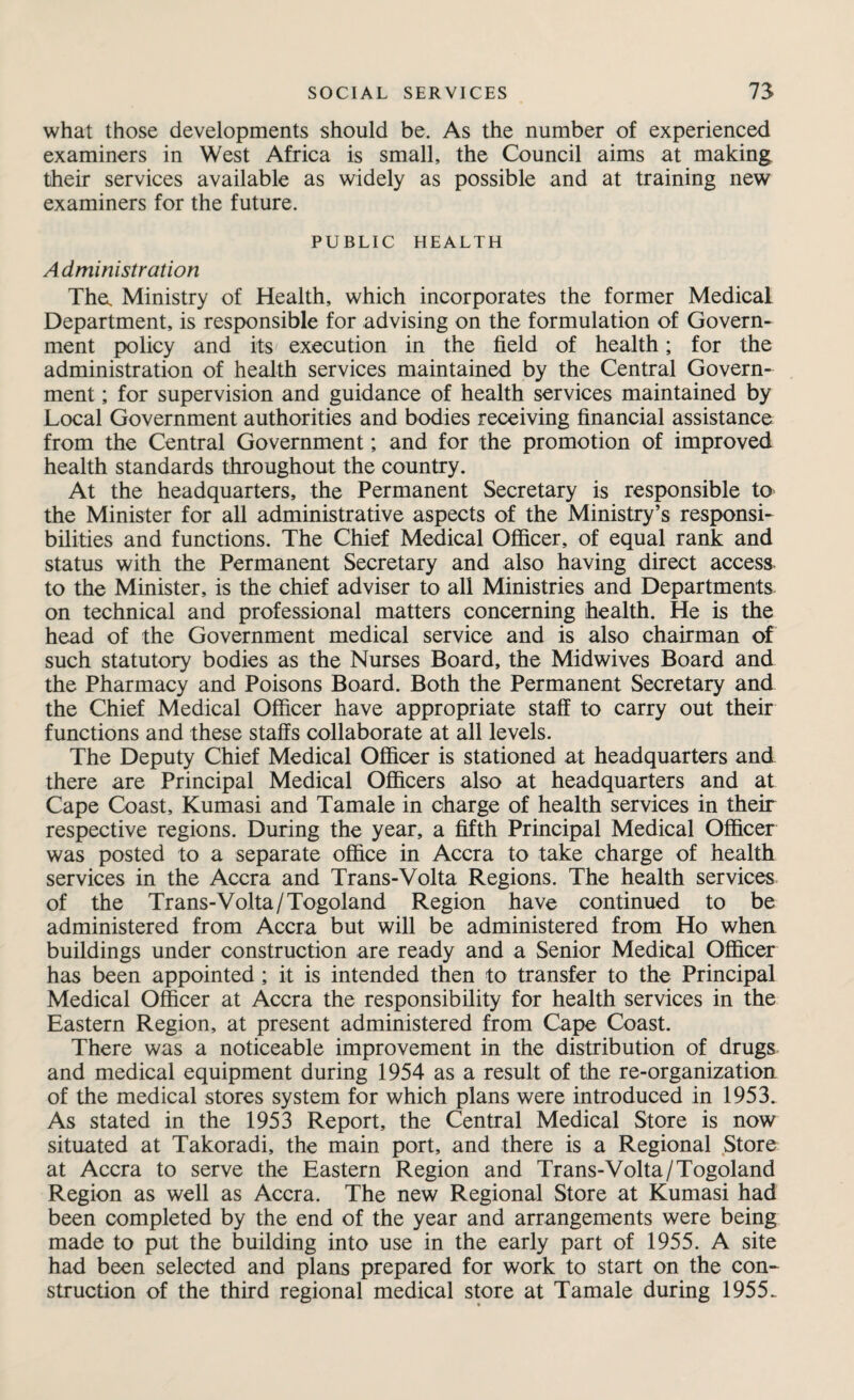 what those developments should be. As the number of experienced examiners in West Africa is small, the Council aims at making their services available as widely as possible and at training new examiners for the future. PUBLIC HEALTH Administration The. Ministry of Health, which incorporates the former Medical Department, is responsible for advising on the formulation of Govern¬ ment policy and its execution in the field of health; for the administration of health services maintained by the Central Govern¬ ment ; for supervision and guidance of health services maintained by Local Government authorities and bodies receiving financial assistance from the Central Government; and for the promotion of improved health standards throughout the country. At the headquarters, the Permanent Secretary is responsible to the Minister for all administrative aspects of the Ministry’s responsi¬ bilities and functions. The Chief Medical Officer, of equal rank and status with the Permanent Secretary and also having direct access- to the Minister, is the chief adviser to all Ministries and Departments on technical and professional matters concerning health. He is the head of the Government medical service and is also chairman of such statutory bodies as the Nurses Board, the Midwives Board and the Pharmacy and Poisons Board. Both the Permanent Secretary and the Chief Medical Officer have appropriate staff to carry out their functions and these staffs collaborate at all levels. The Deputy Chief Medical Officer is stationed at headquarters and there are Principal Medical Officers also at headquarters and at Cape Coast, Kumasi and Tamale in charge of health services in their respective regions. During the year, a fifth Principal Medical Officer was posted to a separate office in Accra to take charge of health services in the Accra and Trans-Volta Regions. The health services of the Trans-Volta/Togoland Region have continued to be administered from Accra but will be administered from Ho when buildings under construction are ready and a Senior Medical Officer has been appointed ; it is intended then to transfer to the Principal Medical Officer at Accra the responsibility for health services in the Eastern Region, at present administered from Cape Coast. There was a noticeable improvement in the distribution of drugs and medical equipment during 1954 as a result of the re-organization of the medical stores system for which plans were introduced in 1953. As stated in the 1953 Report, the Central Medical Store is now situated at Takoradi, the main port, and there is a Regional Store at Accra to serve the Eastern Region and Trans-Volta/Togoland Region as well as Accra. The new Regional Store at Kumasi had been completed by the end of the year and arrangements were being made to put the building into use in the early part of 1955. A site had been selected and plans prepared for work to start on the con¬ struction of the third regional medical store at Tamale during 1955.
