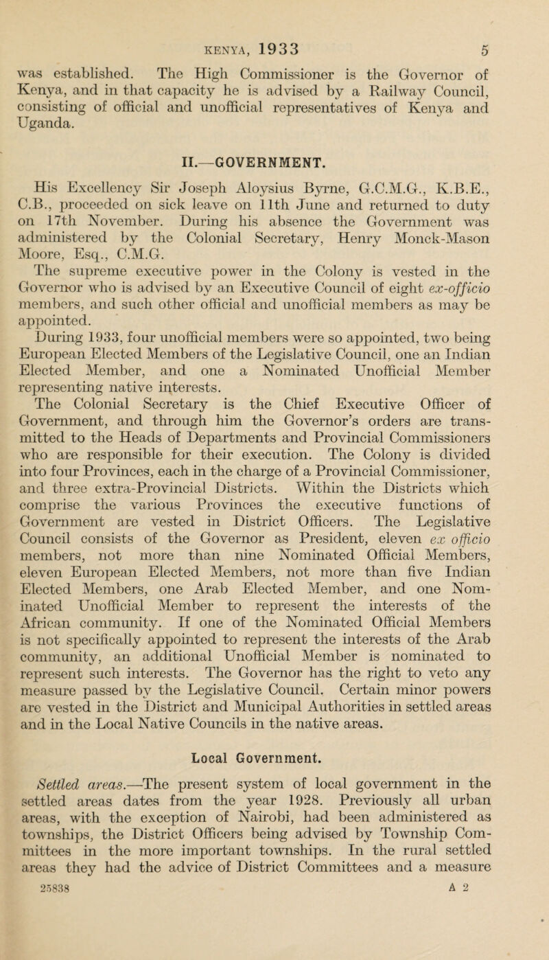 was established. The High Commissioner is the Governor of Kenya, and in that capacity he is advised by a Railway Council, consisting of official and unofficial representatives of Kenya and Uganda. II.—GOVERNMENT. His Excellency Sir Joseph Aloysius Byrne, G.C.M.G., K.B.E., C.B., proceeded on sick leave on 11th June and returned to duty on 17th November. During his absence the Government was administered by the Colonial Secretary, Henry Monck-Mason Moore, Esq., C.M.G. The supreme executive power in the Colony is vested in the Goverimr who is advised by an Executive Council of eight ex-officio members, and such other official and unofficial members as may be appointed. During 1933, four unofficial members were so appointed, two being European Elected Members of the Legislative Council, one an Indian Elected Member, and one a Nominated Unofficial Member representing native interests. The Colonial Secretary is the Chief Executive Officer of Government, and through him the Governor’s orders are trans¬ mitted to the Heads of Departments and Provincial Commissioners who are responsible for their execution. The Colony is divided into four Provinces, each in the charge of a Provincial Commissioner, and three extra-Provincial Districts. Within the Districts which comprise the various Provinces the executive functions of Government are vested in District Officers. The Legislative Council consists of the Governor as President, eleven ex officio members, not more than nine Nominated Official Members, eleven Euroj^ean Elected Members, not more than five Indian Elected Members, one Arab Elected Member, and one Nom¬ inated Unofficial Member to represent the interests of the African community. If one of the Nominated Official Members is not specifically appointed to represent the interests of the Arab communitv, an additional Unofficial Member is nominated to represent such interests. The Governor has the right to veto any measure passed by the Legislative Council. Certain minor powers are vested in the District and Municipal Authorities in settled areas and in the Local Native Councils in the native areas. Local Government. Settled areas.—The present system of local government in the settled areas dates from the year 1928. Previously all urban areas, with the exception of Nairobi, had been administered as townships, the District Officers being advised by Township Com¬ mittees in the more important townships. In the rural settled areas they had the advice of District Committees and a measure 25838 A 2