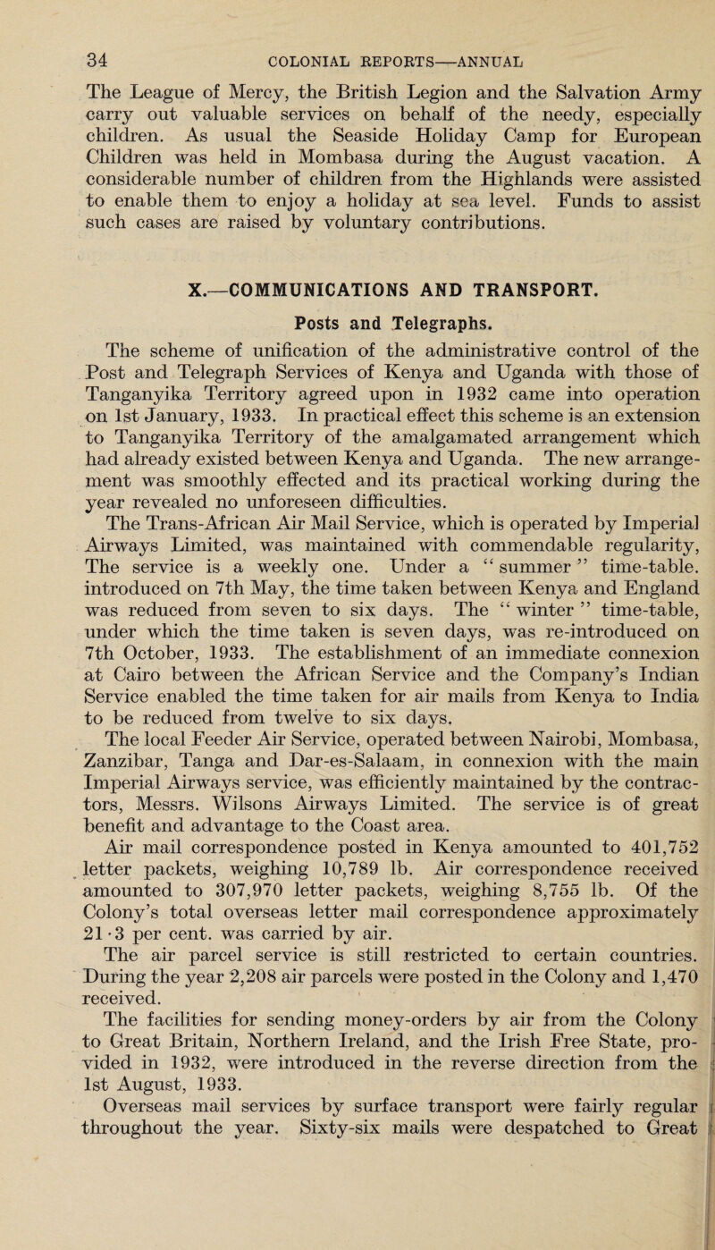 The League of Mercy, the British Legion and the Salvation Army carry out valuable services on behalf of the needy, especially children. As usual the Seaside Holiday Camp for European Children was held in Mombasa during the August vacation. A considerable number of children from the Highlands were assisted to enable them to enjoy a holiday at sea level. Funds to assist such cases are raised by voluntary contributions. X.~COMMUNICATIONS AND TRANSPORT. Posts and Telegraphs. The scheme of unification of the administrative control of the Post and Telegraph Services of Kenya and Uganda with those of Tanganyika Territory agreed upon in 1932 came into operation on 1st January, 1933. In practical effect this scheme is an extension to Tanganyika Territory of the amalgamated arrangement which had already existed between Kenya and Uganda. The new arrange¬ ment was smoothly effected and its practical working during the year revealed no unforeseen difficulties. The Trans-African Air Mail Service, which is operated by Imperial Airways Limited, was maintained with commendable regularity. The service is a weekly one. Under a summer ” time-table, introduced on 7th May, the time taken between Kenya, and England was reduced from seven to six days. The “ winter ” time-table, under which the time taken is seven days, was re-introduced on 7th October, 1933. The establishment of an immediate connexion at Cairo between the African Service and the Company’s Indian Service enabled the time taken for air mails from Kenya to India to be reduced from twelve to six days. The local Feeder Air Service, operated between Nairobi, Mombasa, Zanzibar, Tanga and Dar-es-Salaam, in connexion with the main Imperial Airways service, was efficiently maintained by the contrac¬ tors, Messrs. Wilsons Airways Limited. The service is of great benefit and advantage to the Coast area. Air mail correspondence posted in Kenya amounted to 401,752 , letter packets, weighing 10,789 lb. Air correspondence received amounted to 307,970 letter packets, weighing 8,755 lb. Of the Colony’s total overseas letter mail correspondence approximately 21 *3 per cent, was carried by air. The air parcel service is still restricted to certain countries. During the year 2,208 air parcels were posted in the Colony and 1,470 received. The facilities for sending money-orders by air from the Colony | to Great Britain, Northern Ireland, and the Irish Free State, pro- i vided in 1932, were introduced in the reverse direction from the j 1st August, 1933. i Overseas mail services by surface transport were fairly regular j throughout the year. Sixty-six mails were despatched to Great :f