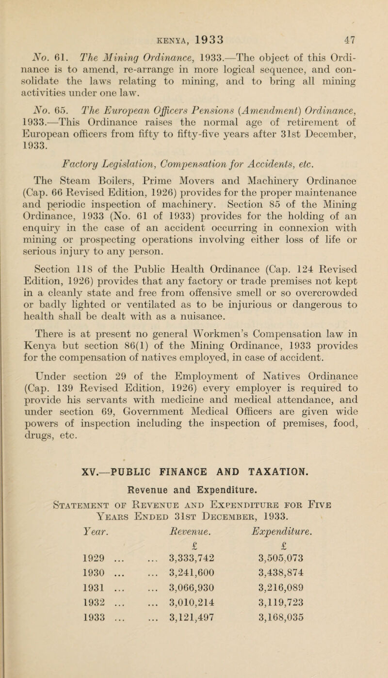 No. 61. The Mining Ordinance, 1933.—The object of this Ordi¬ nance is to amend, re-arrange in more logical sequence, and con¬ solidate the laws relating to mining, and to bring all mining activities under one law. No. 65. The European Officers Pensions {Amendment) Ordinance, 1933.—This Ordinance raises the normal age of retirement of European officers from fifty to fifty-five years after 31st December, 1933. Factory Legislation, Compensation for Accidents, etc. The Steam Boilers, Prime Movers and Machinery Ordinance (Cap. 66 Revised Edition, 1926) provides for the proper maintenance and periodic inspection of machinery. Section 85 of the Mining Ordinance, 1933 (No. 61 of 1933) provides for the holding of an enquiry in the case of an accident occurring in connexion with mining or prospecting operations involving either loss of life or serious injury to any person. Section 118 of the Public Health Ordinance (Cap. 124 Revised Edition, 1926) provides that any factory or trade premises not kept in a cleanly state and free from offensive smell or so overcrowded or badly lighted or ventilated as to be injurious or dangerous to health shall be dealt with as a nuisance. There is at present no general Workmen’s Compensation law in Kenya but section 86(1) of the Mining Ordinance, 1933 provides for the compensation of natives employed, in case of accident. Under section 29 of the Employment of Natives Ordinance (Cap. 139 Revised Edition, 1926) every employer is required to provide his servants with medicine and medical attendance, and under section 69, Government Medical Officers are given wide powers of inspection including the inspection of premises, food, drugs, etc. XV.—PUBLIC FINANCE AND TAXATION. Revenue and Expenditure. Statement of Revenue and Expenditure for Five Years Ended 31st December, 1933. Year. Revenue. Expenditure. £ £ 1929 ... ... 3,333,742 3,505,073 1930 ... ... 3,241,600 3,438,874 1931 ... ... 3,066,930 3,216,089 1932 ... ... 3,010,214 3,119,723 1933 ... ... 3,121,497 3,168,035