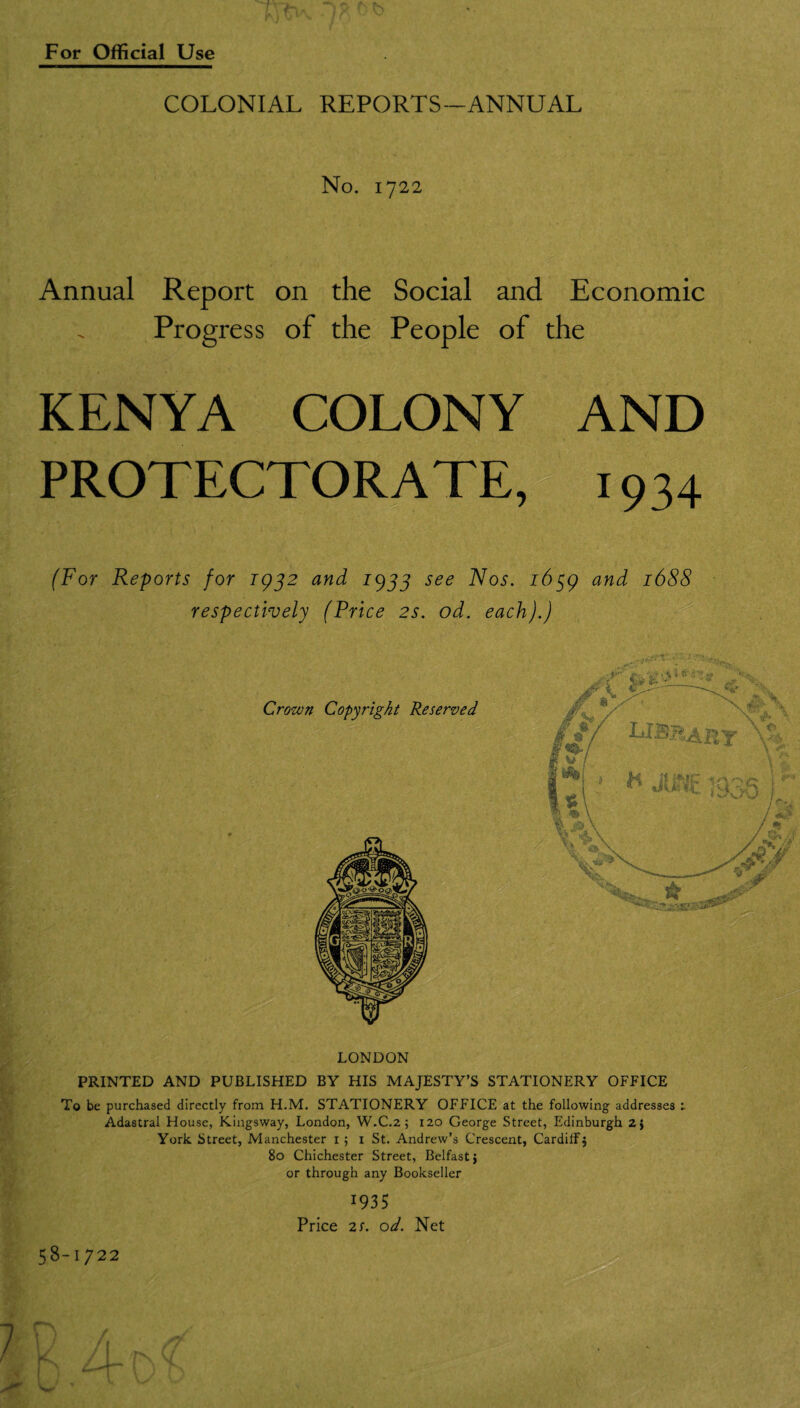 COLONIAL REPORTS—ANNUAL No. 1722 Annual Report on the Social and Economic Progress of the People of the KENYA COLONY AND PROTECTORATEf^ 1934 (For Reports for igjz and 19J5 see Nos. and 1688 respectively (Price 2S. od. each).) Crown Copyright Reserved LONDON PRINTED AND PUBLISHED BY HIS MAJESTY’S STATIONERY OFFICE To be purchased directly from H.M. STATIONERY OFFICE at the following addresses Adastral House, Kingsway, London, W,C.2 5 120 George Street, Edinburgh 2} York Street, Manchester i; i St. Andrew’s Crescent, Cardiff j 80 Chichester Street, Belfast} or through any Bookseller 1935 Price 2S. od. Net 58-1722