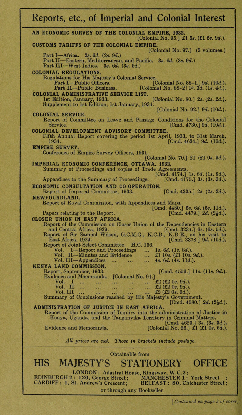 Reports, etc., of Imperial and Colonial Interest AN ECONOMIC SURVEY OF THE COLONIAL EMPIRE, 1932, [Colonial No. 95.] £1 5s. (£1 5s. 9d.). CUSTOMS TARIFFS OF THE COLONIAL EMPIRE. [Colonial No. 97.] (3 volumes.) Part I—^Africa. 25. 6d. {2s, 9d.) Part II—Eastern, Mediterranean, and Pacific. 35. 6d. (35. 9d.) Part III—West Indies. 35. 6d. (35. dd.) COLONIAL REGULATIONS. Regulations for His Majesty’s Colonial Service. Part I—Public Officers. [Colonial No. 88-1.] 9d. (10<^.). Part II—Public Business. [Colonial No. 88-2] Is*. 3d. (l5. 4d.). COLONIAL ADMINISTRATIVE SERVICE LIST. 1st Edition, January, 1933. [Colonial No. 80.] 25. (25. 2d.). Supplement to lat Edition, 1st January, 1934. [Colonial No. 92.] 9d. (lOd.). COLONIAL SERVICE. Report of Committee on Leave and Passage Conditions for the Colonial Service. [Cmd. 4730.] 9d. (lOd.), COLONIAL DEVELOPMENT ADVISORY COMMITTEE. Fifth Annual Report covering the period 1st April, 1933, to 31st March, 1934. [Cmd. 4634.] 9d. (lOd.). EMPIRE SURVEY, Honference of Empire Survey Officers, 1931. [Colonial No. 70.] £1 (£1 O5. 9d.). IMPERIAL ECONOMIC CONFERENCE, OTTAWA, 1932. Summary of Proceedings and copies of Trade Agreements. [Cmd. 4174.] I5. 6d. (I5. 8d.). Appendices to the Summary of Proceedings. [Cmd. 4175.] 35. (35. 3d.). ECONOMIC CONSULTATION AND CO-OPERATION. Report of Imperial Committee, 1933. [Cmd. 4335.] 25. (25. 2d.). NEWFOUNDLAND. Report of Royal Commission, with Appendices and Maps. [Cmd. 4480.] 58. 6d. {5s. lid.). Papers relating to the Report. [Cmd. 4479.] 2d. (2Jd.). CLOSER UNION IN EAST AFRICA. Report of the Commission on Closer Union of the Dependencies in Eastern and Central Africa, 1929. [Cmd. 3234.] 65. (65. 5d.). Report of Sir Samuel Wilson, G.C.M.G., K.C.B., K.B.E., on his visit to East Africa, 1929. [Cmd. 3378.] 9d. (lOd.). Report of Joint Select Committee. H.C. 156. Vol. I—Report and Proceedings ... I5. 6d. (I5. 8d.). Vol. II—Minutes and Evidence ... £1 IO5. (£1 IO5. 9d.). Vol. Ill—Appendices .45. 6d. (45. lid.). KENYA LAND COMMISSION. Report, September, 1933. [Cmd. 4556.] II5. (II5. 9d.). Evidence and Memoranda. [Colonial No. 91.] Vol. I ... ... ... .. ... £2 (£2 O5. 9d.). Vol. II ... ... ... ... ... £2 (£2 O5.9d.). Vol. Ill.£2 (£2 O5. 9d.). Summary of Conclusions reached by His Majesty’s Government. [Cmd. 4580.] 2d. (2|d.). ADMINISTRATION OF JUSTICE IN EAST AFRICA. Report of the Commission of Inquiry into the administration of Justice in Kenya, Uganda, and the Tanganyika Territory in Criminal Matters. [Cmd. 4623.] 35. (35. 3d.). Evidence and Memoranda. [Colonial No. 96.] £1 (£1 O5. 6d.). All 'prices are net. Those in brackets include postage. Obtainable from HIS MAJESTY’S STATIONERY OFFICE LONDON : Adastral House, Kingswav, W.C.2 ; EDINBURGH 2 : 120, George Street; MANCHESTER 1: York Street ; CARDIFF: 1, St. Andrew’s Crescent; BELFAST: 80, Chichester Street; or through any Bookseller '{Contht'ued on page Z of cover.