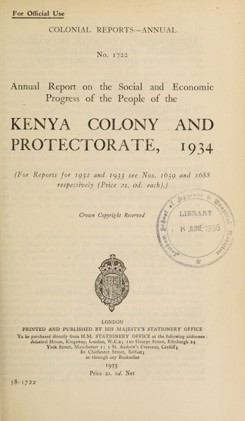 COLONIAL REPORTS -^ANNUAL No. 1722 Annual Report Progress >«* on the Social and Economic of the People of the KENYA COLONY AND PROTECTORATE, 1934 (For Reports for 1952 and 19JJ see Nos. i6^g and 1688 LONDON PRINTED AND PUBLISHED BY HIS MAJESTY’S STATIONERY OFFICE To be purchased directly from H.M. STATIONERY OFFICE at the following addresses : Adastral House, Kingsway, London, W.C.2; 120 George Street, Edinburgh 2) York Street, Manchester 15 i St. Andrew’s Crescent, Cardiff} 80 Chichester Street, Belfast; or through any Bookseller 1935 Price 2S. od. Net 58-1722