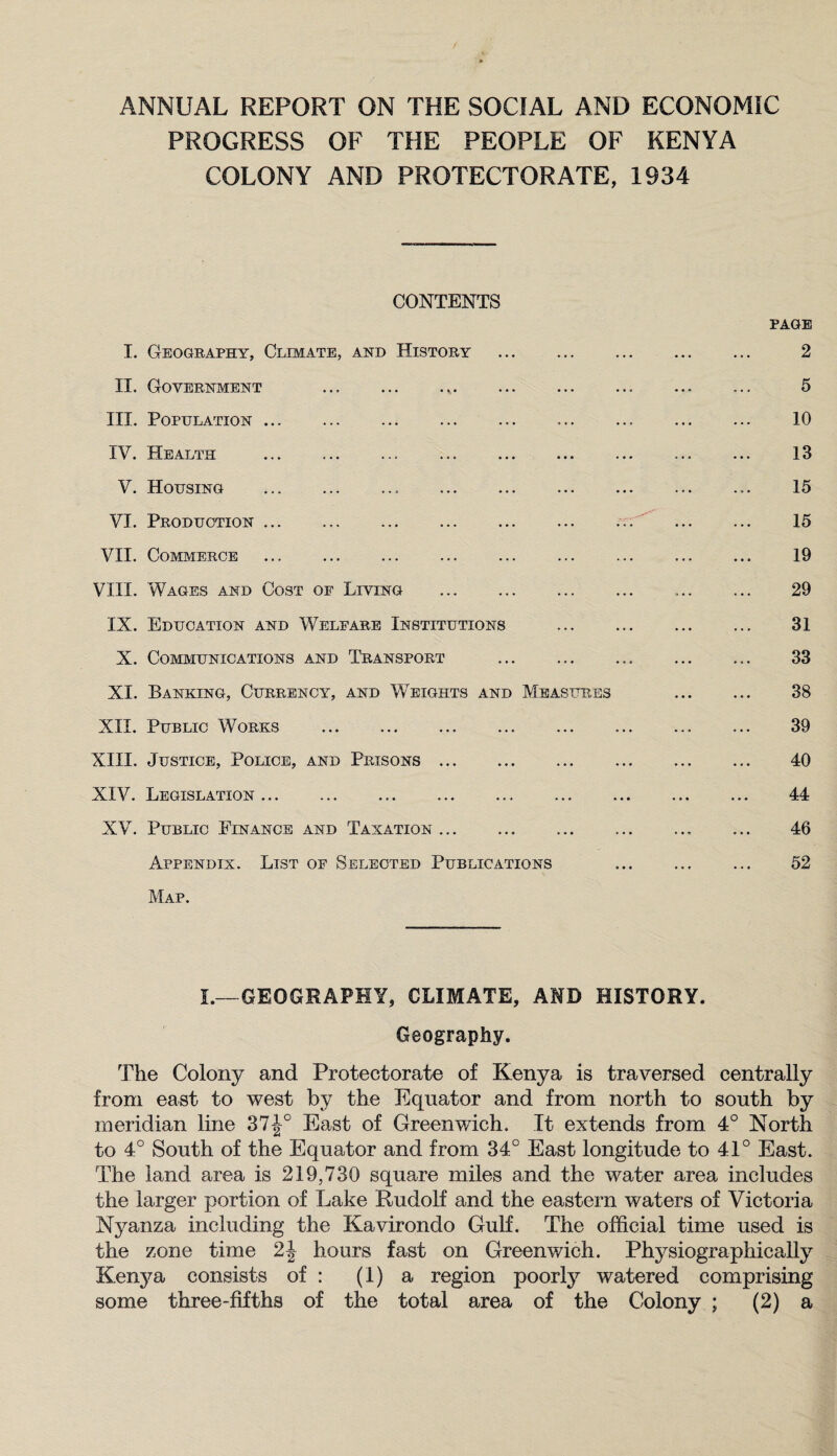 ANNUAL REPORT ON THE SOCIAL AND ECONOMIC PROGRESS OF THE PEOPLE OF KENYA COLONY AND PROTECTORATE, 1934 CONTENTS I. Geography, Climate, and History . II. Government ... III. Population. IV. Health V. Housing .. . VI. Production. VII. Commerce . VIII. Wages and Cost of Living . IX. Education and Welfare Institutions X. Communications and Transport . XI. Banking, Currency, and Weights and Measures XII. Public Works . XIII. Justice, Police, and Prisons. XIV. Legislation... XV. Public Finance and Taxation. Appendix. List of Selected Publications Map. PAGE 2 5 10 13 15 15 19 29 31 33 38 39 40 44 46 52 L~GEOGRAPHY, CLIMATE, AND HISTORY. Geography. The Colony and Protectorate of Kenya is traversed centrally from east to west by the Equator and from north to south by meridian line 37-|° East of Greenwich. It extends from 4° North to 4° South of the Equator and from 34° East longitude to 41° East. The land area is 219,730 square miles and the water area includes the larger portion of Lake Rudolf and the eastern waters of Victoria Nyanza including the Kavirondo Gulf. The official time used is the zone time hours fast on Greenwich. Physiographically Kenya consists of : (1) a region poorly watered comprising