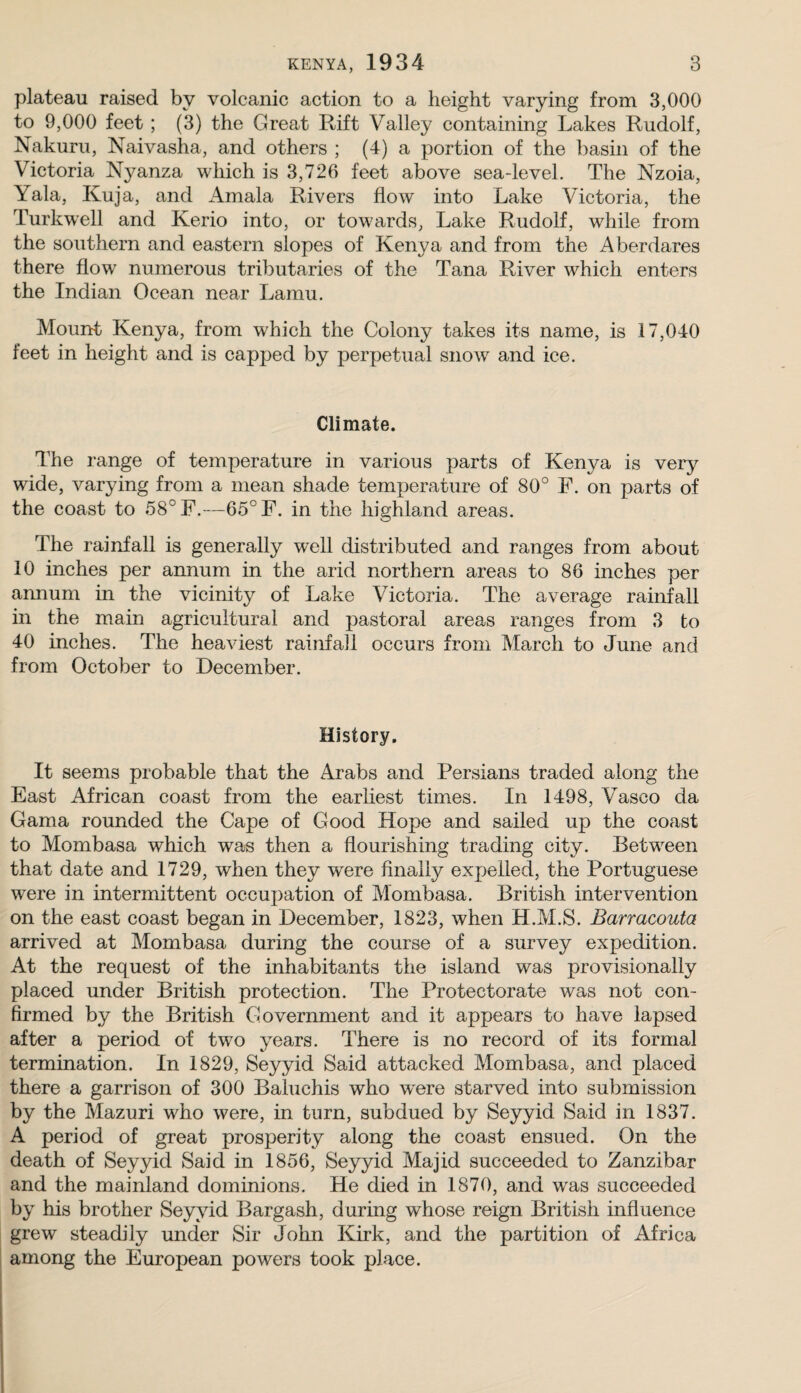 plateau raised by volcanic action to a height varying from 3,000 to 9,000 feet ; (3) the Great Rift Valley containing Lakes Rudolf, Nakuru, Naivasha, and others ; (4) a portion of the basin of the Victoria N^^anza which is 3,726 feet above sea-level. The Nzoia, Yala, Kuja, and Amala Rivers flow into Lake Victoria, the Turkwell and Kerio into, or towards, Lake Rudolf, while from the southern and eastern slopes of Kenya and from the Aberdares there flow numerous tributaries of the Tana River which enters the Indian Ocean near Lamu. Mount Kenya, from which the Colony takes its name, is 17,040 feet in height and is capped by perpetual snow and ice. Climate. The range of temperature in various parts of Kenya is very wide, varying from a mean shade temperature of 80° F. on parts of the coast to 58° F.—65° F. in the highland areas. The rainfall is generally well distributed and ranges from about 10 inches per annum in the arid northern areas to 86 inches per annum in the vicinity of Lake Victoria. The average rainfall in the m.ain agricultural and pastoral areas ranges from 3 to 40 inches. The heaviest rainfail occurs from March to June and from October to December. History. It seems probable that the Arabs and Persians traded along the East African coast from the earliest times. In 1498, Vasco da Gama rounded the Cape of Good Hope and sailed up the coast to Mombasa which was then a flourishing trading city. Between that date and 1729, when they were finally expelled, the Portuguese were in intermittent occupation of Mombasa. British intervention on the east coast began in December, 1823, when H.M.S. Barracouta arrived at Mombasa during the course of a survey expedition. At the request of the inhabitants the island was provisionally placed under British protection. The Protectorate was not con¬ firmed by the British Government and it appears to have lapsed after a period of two years. There is no record of its formal termination. In 1829, Seyyid Said attacked Mombasa, and placed there a garrison of 300 Baluchis who w'ere starved into submission by the Mazuri who were, in turn, subdued by Seyyid Said in 1837. A period of great prosperity along the coast ensued. On the death of Seyyid Said in 1856, Seyyid Majid succeeded to Zanzibar and the mainland dominions. He died in 1870, and w^as succeeded by his brother Seyyid Bargash, during whose reign British influence grew steadily under Sir John Kirk, and the partition of Africa among the European powers took place.