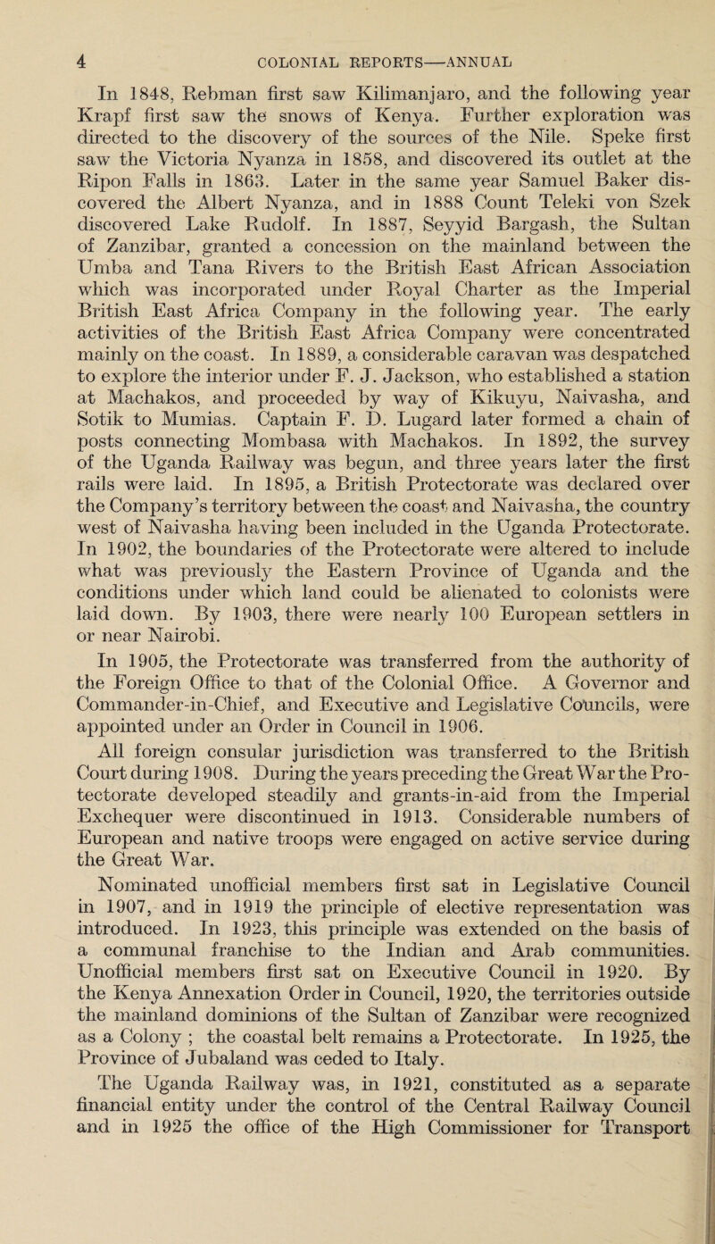 In 1848, Rebman first saw Kilimanjaro, and the following year Krapf first saw the snows of Kenya. Further exploration was directed to the discovery of the sources of the Nile. Speke first saw the Victoria Nyanza in 1858, and discovered its outlet at the Kipon Falls in 1863. Later in the same year Samuel Baker dis¬ covered the Albert Nyanza, and in 1888 Count Teleki von Szek discovered Lake Rudolf. In 1887, Seyyid Bargash, the Sultan of Zanzibar, granted a concession on the mainland between the Umba and Tana Rivers to the British East African Association which was incorporated under Royal Charter as the Imperial British East Africa Company in the following year. The early activities of the British East Africa Company were concentrated mainly on the coast. In 1889, a considerable caravan was despatched to explore the interior under F. J. Jackson, wLo established a station at Machakos, and proceeded by way of Kikuyu, Naivasha, and Sotik to Mumias. Captain F. D. Lugard later formed a chain of posts connecting Mombasa with Machakos. In 1892, the survey of the Uganda Raihvay was begun, and three years later the first rails were laid. In 1895, a British Protectorate was declared over the Company’s territory betw^een the coast and Naivasha, the country west of Naivasha having been included in the Uganda Protectorate. In 1902, the boundaries of the Protectorate were altered to include what was previously the Eastern Province of Uganda and the conditions under which land could be alienated to colonists w^ere laid down. By 1903, there were nearly 100 Euroj)ean settlers in or near Nairobi. In 1905, the Protectorate was transferred from the authority of the Foreign Office to that of the Colonial Office. A Governor and Commander-in-Chief, and Executive and Legislative Councils, were appointed under an Order in Council in 1906. All foreign consular jurisdiction was transferred to the British Court during 1908. During the years preceding the Great War the Pro¬ tectorate developed steadily and grants-in-aid from the Imperial Exchequer were discontinued in 1913. Considerable numbers of European and native troops were engaged on active service during the Great War. Nominated unofficial members first sat in Legislative Council in 1907, and in 1919 the principle of elective representation was introduced. In 1923, this principle was extended on the basis of a communal franchise to the Indian and Arab communities. Unofficial members first sat on Executive Council in 1920. By the Kenya Annexation Order in Council, 1920, the territories outside the mainland dominions of the Sultan of Zanzibar were recognized as a Colony ; the coastal belt remains a Protectorate. In 1925, the Province of Jubaland was ceded to Italy. The Uganda Railway was, in 1921, constituted as a separate financial entity under the control of the Central Railway Council and in 1925 the office of the High Commissioner for Transport