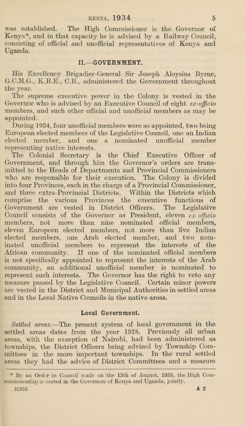 was established. The High Commissioner is the Governor of Kenya*, and in that capacity he is advised by a Railway Council, consisting of official and unofficial representatives of Kenya and Uganda. 11.—GOVERNMENT. His Excellency Brigadier-General Sir Joseph Aloysius Byrne, G.C.M.G., K.B.E., C.B., administered the Government throughout the year. The supreme executive power in the Colony is vested in the Governor who is advised by an Executive Council of eight ex-officio members, and such other official and unofficial members as may be appointed. During 1934, four unofficial members were so appointed, two being European elected members of the Legislative Council, one an Indian elected member, and one a nominated unofficial member representing native interests. The Colonial Secretarv is the Chief Executive Officer of */ Government, and through him the Governor’s orders are trans¬ mitted to the Heads of Departments and Provincial Commissioners who are responsible for their execution. The Colony is divided into four Provinces, each in the charge of a Provincial Commissioner, and three extra-Provincial Districts. Within the Districts which comprise the various Provinces the executive functions of Government are vested in District Officers. The Legislative Council consists of the Governor as President, eleven ex officio members, not more than nine nominated official members, eleven European elected members, not more than five Indian elected members, one Arab elected member, and two nom¬ inated unofficial members to represent the interests of the African community. If one of the nominated official members is not specifically appointed to represent the interests of the Arab community, an additional unofficial member is nominated to represent such interests. The Governor has the right to veto any measure passed by the Legislative Council. Certain minor powers are vested in the District and Municipal Authorities in settled areas and in the Local Native Councils in the native areas. Local Government. Settled areas.—The present system of local government in the settled areas dates from the year 1928. Previously all urban areas, with the exception of Nairobi, had been administered as townships, the District Officers being advised by Township Com¬ mittees in the more important townships. In the rural settled areas they had the advice of District Committees and a measure * By an Order in Council made on the 13th of August, 1935, the High Com- missionership is vested in the Governors of Kenya and Uganda, jointly. 31953 A 2