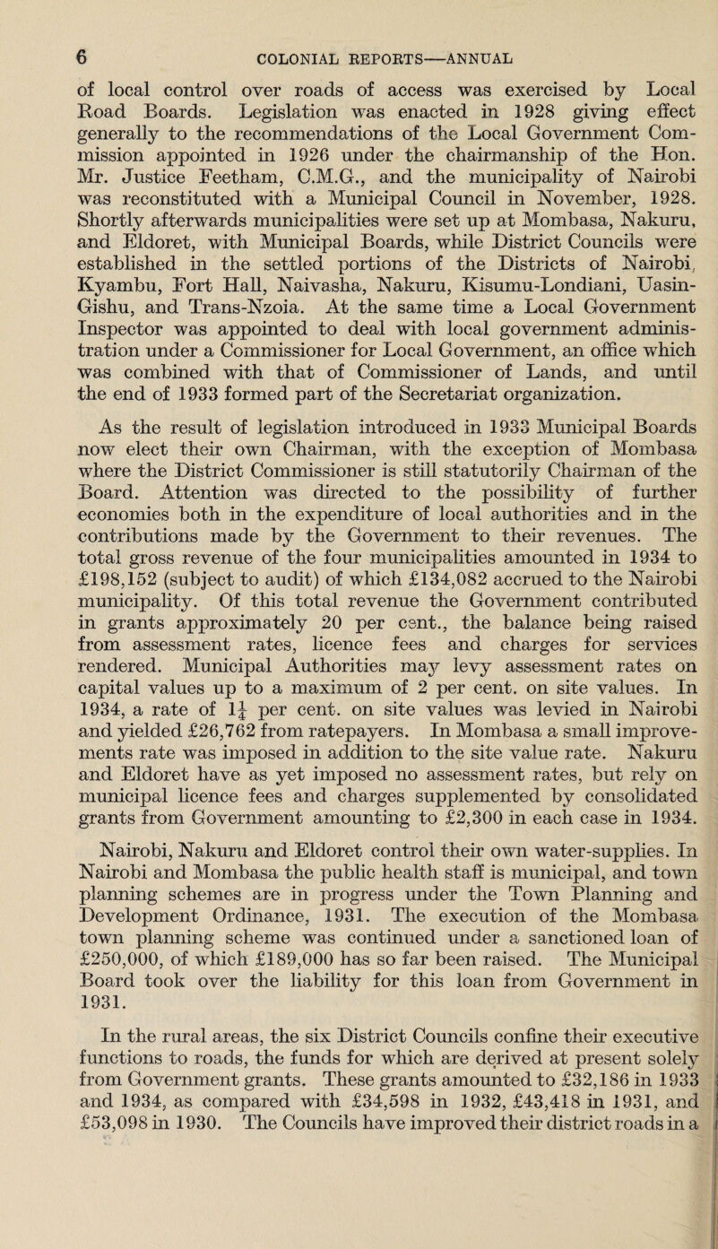 of local control over roads of access was exercised by Local Road Boards. Legislation was enacted in 1928 giving effect generally to the recommendations of the Local Government Com¬ mission appointed in 1926 under the chairmanship of the Hon. Mr. Justice Feetham, C.M.G., and the municipality of Nairobi was reconstituted with a Municipal Council in November, 1928. Shortly afterwards municipalities were set up at Mombasa, Nakuru, and Eldoret, with Municipal Boards, while District Councils were established in the settled portions of the Districts of Nairobi, Kyambu, Fort HaU, Naivasha, Nakuru, Kisumu-Londiani, Uasin- Gishu, and Trans-Nzoia. At the same time a Local Government Inspector was appointed to deal with local government adminis¬ tration under a Commissioner for Local Government, an office which was combined with that of Commissioner of Lands, and until the end of 1933 formed part of the Secretariat organization. As the result of legislation introduced in 1933 Municipal Boards now elect their own Chairman, with the exception of Mombasa where the District Commissioner is still statutorily Chairman of the Board. Attention was directed to the possibility of further economies both in the expenditure of local authorities and in the contributions made by the Government to their revenues. The total gross revenue of the four municipahties amounted in 1934 to £198,152 (subject to audit) of which £134,082 accrued to the Nairobi municipality. Of this total revenue the Government contributed in grants approximately 20 per cent., the balance being raised from assessment rates, licence fees and charges for services rendered. Municipal Authorities may levy assessment rates on capital values up to a maximum of 2 per cent, on site values. In 1934, a rate of IJ per cent, on site values was levied in Nairobi and yielded £26,762 from ratepayers. In Mombasa a small improve¬ ments rate was imposed in addition to the site value rate. Nakuru and Eldoret have as yet imposed no assessment rates, but rely on municipal licence fees and charges supplemented by consolidated grants from Government amounting to £2,300 in each case in 1934. Nairobi, Nakuru and Eldoret control their own water-supplies. In Nairobi and Mombasa the public health staff is municipal, and town planning schemes are in progress under the Town Planning and Development Ordinance, 1931. The execution of the Mombasa town planning scheme was continued under a sanctioned loan of £250,000, of which £189,000 has so far been raised. The Municipal Board took over the liability for this loan from Government in 1931. In the rural areas, the six District Councils confine their executive functions to roads, the funds for which are derived at present solely from Government grants. These grants amounted to £32,186 in 1933 I and 1934, as compared with £34,598 in 1932, £43,418 in 1931, and | £53,098 in 1930. The Councils have improved their district roads in a i