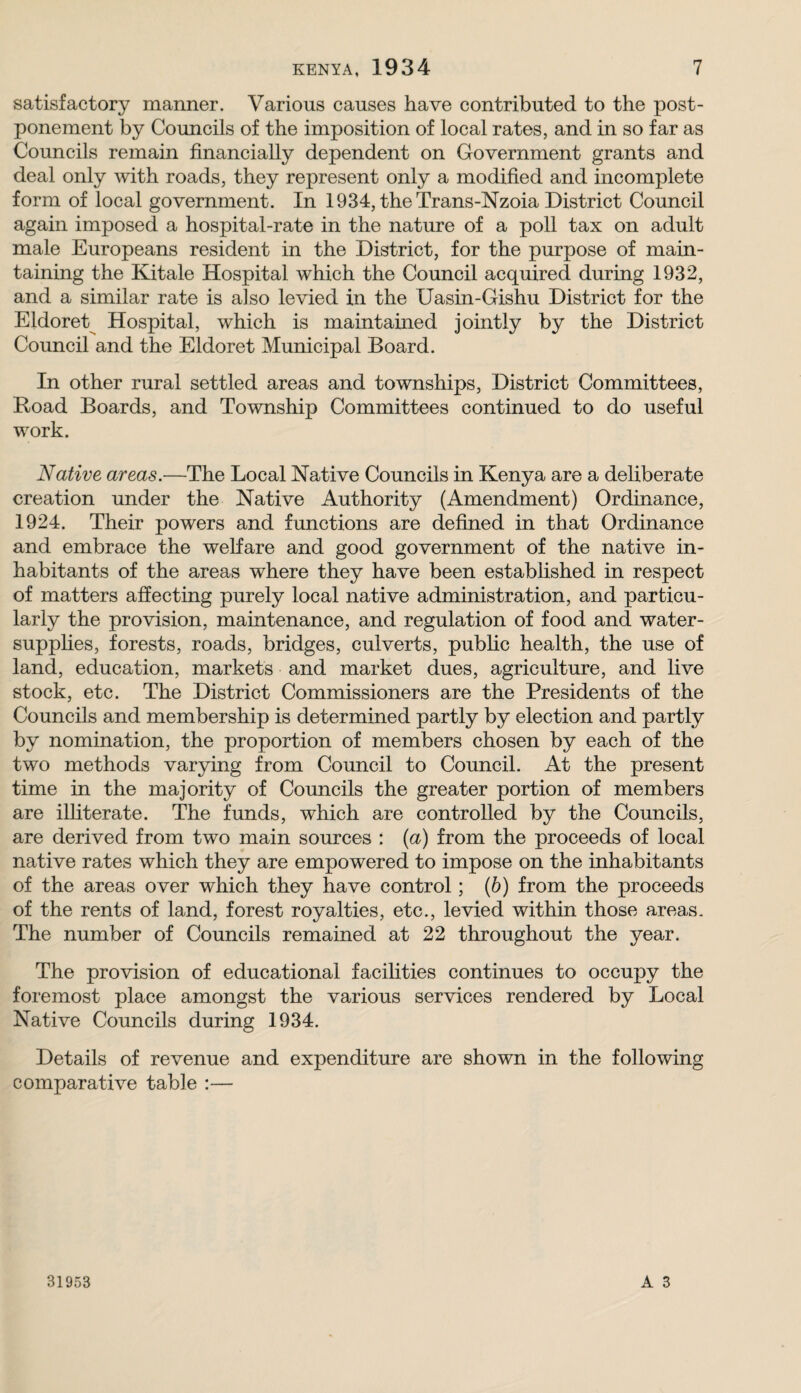 satisfactory manner. Various causes have contributed to the post¬ ponement by Councils of the imposition of local rates, and in so far as Councils remain financially dependent on Government grants and deal only with roads, they represent only a modified and incomplete form of local government. In 1934, the Trans-Nzoia District Council again imposed a hospital-rate in the nature of a poll tax on adult male Europeans resident in the District, for the purpose of main¬ taining the Kitale Hospital which the Council acquired during 1932, and a similar rate is also levied in the Uasin-Gishu District for the Eldoret^ Hospital, which is maintained jointly by the District Council and the Eldoret Municipal Board. In other rural settled areas and townships. District Committees, Road Boards, and Township Committees continued to do useful work. Native areas.—The Local Native Councils in Kenya are a deliberate creation under the Native Authority (Amendment) Ordinance, 1924. Their powers and functions are defined in that Ordinance and embrace the welfare and good government of the native in¬ habitants of the areas where they have been estabhshed in respect of matters affecting purely local native administration, and particu¬ larly the provision, maintenance, and regulation of food and water- supphes, forests, roads, bridges, culverts, pubhc health, the use of land, education, markets and market dues, agriculture, and live stock, etc. The District Commissioners are the Presidents of the Councils and membership is determined partly by election and partly by nomination, the proportion of members chosen by each of the two methods varying from Council to Council. At the present time in the majority of Councils the greater portion of members are ilfiterate. The funds, which are controlled by the Councils, are derived from two main sources : {a) from the proceeds of local native rates which they are empowered to impose on the inhabitants of the areas over which they have control; (6) from the proceeds of the rents of land, forest royalties, etc., levied within those areas. The number of Councils remained at 22 throughout the year. The provision of educational facihties continues to occupy the foremost place amongst the various services rendered by Local Native Councils during 1934. Details of revenue and expenditure are shown in the following comparative table :—