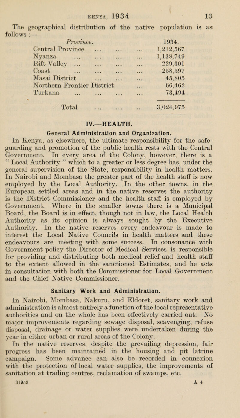 The geographical distribution of the follows :— Province. Central Province Nyanza Rift Valley ... Coast ... ... ... Masai District Northern Frontier District Turkana native population is as; 1934. 1,212,567 1,138,749 229,301 258,597 45,805 66,462 73,494 Total 3,024,975 IV.—HEALTH. General Administration and Organization. In Kenya, as elsewhere, the ultimate responsibihty for the safe¬ guarding and promotion of the pubHc health rests with the Central Government. In every area of the Colony, however, there is a “ Local Authority ” which to a greater or less degree has, under the general supervision of the State, responsibility in health matters. In Nairobi and Mombasa the greater part of the health staff is now employed by the Local Authority. In the other towns, in the European settled areas and in the native reserves the authority is the District Commissioner and the health staff is employed by Government. Where in the smaller towns there is a Municipal Board, the Board is in effect, though not in law, the Local Health Authority as its opinion is always sought by the Executive Authority. In the native reserves every endeavour is made to interest the Local Native Councils in health matters and these endeavours are meeting with some success. In consonance with Government policy the Director of Medical Services is responsible for providing and distributing both medical rehef and health staff to the extent allowed in the sanctioned Estimates, and he acts in consultation with both the Commissioner for Local Government and the Chief Native Commissioner. Sanitary Work and Administration. In Nairobi, Mombasa, Nakuru, and Eldoret, sanitary work and administration is almost entirely a function of the local representative authorities and on the whole has been effectively carried out. No major improvements regarding sewage disposal, scavenging, refuse disposal, drainage or water supplies were undertaken during the year in either urban or rural areas of the Colony. In the native reserves, despite the prevailing depression, fair progress has been maintained in the housing and pit latrine campaign. Some advance can also be recorded in connexion with the protection of local water supplies, the improvements of sanitation at trading centres, reclamation of swamps, etc.