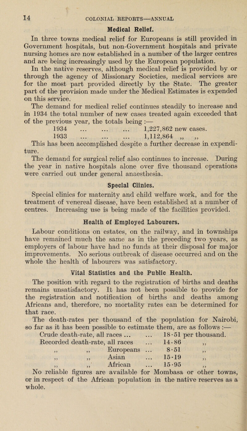 Medical Relief. In three towns medical relief for Europeans is still provided in Government hospitals, but non-Government hospitals and private nursing homes are now established in a number of the larger centres and are being increasingly used by the European population. In the native reserves, although medical rehef is provided by or through the agency of Missionary Societies, medical services are for the most part provided directly by the State. The greater part of the provision made under the Medical Estimates is expended on this service. The demand for medical relief continues steadily to increase and in 1934 the total number of new cases treated again exceeded that of the previous year, the totals being :— 1934 ... ... ... 1,227,862 new cases. 1933 ... .. 1,112,864 „ This has been accomplished despite a further decrease in expendi¬ ture. The demand for surgical relief also continues to increase. During the year in native hospitals alone over five thousand operations were carried out under general anaesthesia. Special Clinics. Special clinics for maternity and child welfare work, and for the treatment of venereal disease, have been established at a number of centres. Increasing use is being made of the facilities provided. Health of Employed Labourers. Labour conditions on estates, on the railway, and in townships have remained much the same as in the preceding two years, as employers of labour have had no funds at their disposal for major improvements. No serious outbreak of disease occurred and on the whole the health of labourers was satisfactory. Vital Statistics and the Public Health. The position with regard to the registration of births and deaths remains unsatisfactory. It has not been possible to provide for the registration and notification of births and deaths among Africans and, therefore, no mortality rates can be determined for that race. The death-rates per thousand of the population for Nairobi, so far as it has been possible to estimate them, are as follows :— Crude death-rate, all races ... ... 18-51 per thousand. 5 5 5 5 5 J 5 5 5 J all races 14-86 Europeans ... 8-51 Asian 15-19 African 15-95 J 5 3 1 3 3 3 3 No reliable figures are available for Mombasa or other towns, or in respect of the African population in the native reserves as a whole.