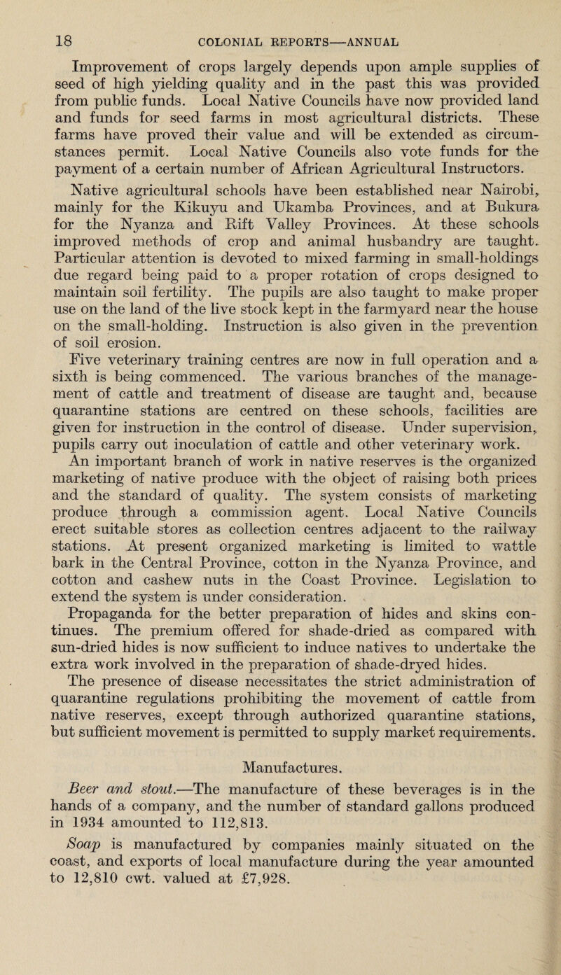 Improvement of crops largely depends upon ample supplies of seed of high yielding quality and in the past this was provided from public funds. Local Native Councils have now provided land and funds for seed farms in most agricultural districts. These farms have proved their value and will be extended as circum¬ stances permit. Local Native Councils also vote funds for the payment of a certain number of African Agricultural Instructors. Native agricultural schools have been established near Nairobi, mainly for the Kikuyu and Ukamba Provinces, and at Bukura for the Nyanza and Lift Valley Provinces. At these schools improved methods of crop and animal husbandry are taught. Particular attention is devoted to mixed farming in small-holdings due regard being paid to a proper rotation of crops designed to maintain soil fertility. The pupils are also taught to make proper use on the land of the live stock kept in the farmyard near the house on the small-holding. Instruction is also given in the prevention of soil erosion. Five veterinary training centres are now in full operation and a sixth is being commenced. The various branches of the manage¬ ment of cattle and treatment of disease are taught and, because quarantine stations are centred on these schools, facilities are given for instruction in the control of disease. Under supervision, pupils carry out inoculation of cattle and other veterinary work. An important branch of work in native reserves is the organized marketing of native produce with the object of raising both prices and the standard of quality. The system consists of marketing produce through a commission agent. Local Native Councils erect suitable stores as collection centres adjacent to the railway stations. At present organized marketing is limited to wattle bark in the Central Province, cotton in the Nyanza Province, and cotton and cashew nuts in the Coast Province. Legislation to extend the system is under consideration. Propaganda for the better preparation of hides and skins con¬ tinues. The premium offered for shade-dried as compared with sun-dried hides is now sufficient to induce natives to undertake the extra work involved in the preparation of shade-dryed hides. The presence of disease necessitates the strict administration of quarantine regulations prohibiting the movement of cattle from native reserves, except through authorized quarantine stations, but sufficient movement is permitted to supply market requirements. Manufactures. Beer and stout.—The manufacture of these beverages is in the hands of a company, and the number of standard gallons produced in 1934 amounted to 112,813. Soap is manufactured by companies mainly situated on the coast, and exports of local manufacture during the year amounted to 12,810 cwt. valued at £7,928.