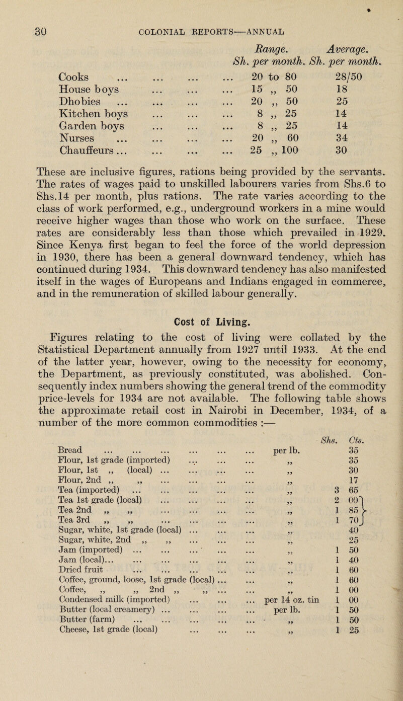 Range. Average. 8h. per month. Sh. per month. Cooks . 20 to 80 28/50 House b oys . 15 5? 50 18 Dhobies . 20 J J 50 25 Kitchen boys . 8 5? 25 14 Garden boys . 8 J J 25 14 Nurses . 20 JJ 60 34 Chauffeurs... . 25 J) 100 30 These are inclusive figures, rations being provided by the servants. The rates of wages paid to unskilled labourers varies from Shs.6 to Shs.l4 per month, plus rations. The rate varies according to the class of work performed, e.g., underground workers in a mine would receive higher wages than those who work on the surface. These rates are considerably less than those which prevailed in 1929. Since Kenya first began to feel the force of the world depression in 1930, there has been a general downward tendency, v/hich has continued during 1934. This downward tendency has also manifested itself in the wages of Europeans and Indians engaged in commerce, and in the remuneration of skilled labour generally. Cost of Living. Figures relating to the cost of living were collated by the Statistical Department annually from 1927 until 1933. At the end of the latter year, however, owing to the necessity for economy, the Department, as previously constituted, was abolished. Con¬ sequently index numbers showing the general trend of the commodity price-levels for 1934 are not available. The following table shows the approximate retail cost in Nairobi in December, 1934, of a number of the more common commodities :— Ei^03j(1 ... ... ... ... per lb. 8hs. Cts. 35 Flour, 1st grade (imported) ... 35 Flour, 1st „ (local) ... ... 30 Flour, 2nd ,, „ ... 17 Tea (imported) • • • 5 j 3 65 Tea 1st grade (local) ... 2 00! Tea 2nd „ „ ... 1 85 y Tea 3rd ,, „ ... 1 70 J Sugar, white, 1st grade (local) ... ... 59 40 Sugar, white, 2nd „ ,, ... 55 25 Jam (imported) ... ... ... ‘ ... 59 1 50 Jam (local)... ... 99 1 40 Dried fruit ... 99 1 60 Coffee, ground, loose, 1st grade (local) ... ... 99 1 60 Coffee, „ „ 2nd ,, „ ... ... 59 1 00 Condensed milk (imported) ... per 14 oz. tin 1 00 Butter (local creamery) ... per lb. 1 50 Butter (farm) ... ‘ 99 1 50 Cheese, 1st grade (local) ... 99 1 25