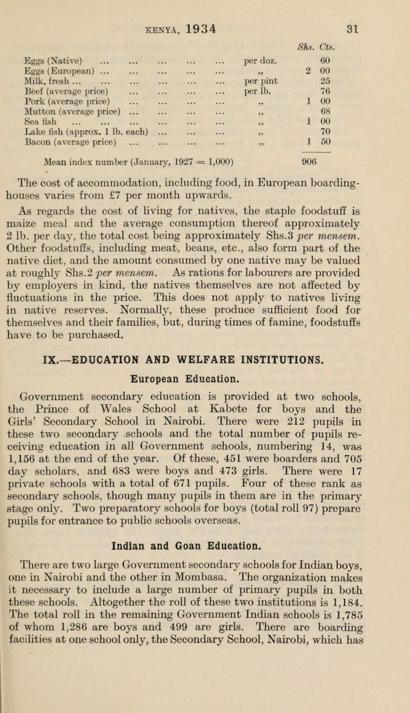 Eggs (Native) per doz. 8hs. Cls. 60 Eggs (European) ... • •• •• • 2 00 Milk, fresh ... per pint 25 Beef (average price) per lb. 76 Pork (average price) • • • • • • 1 00 Mutton (average price) ... • . . • • • yy 68 Sea fish ... ... yy 1 00 Lake fish (approx. 1 lb. each) ... ... ... yy 70 Bacon (average price) ... ... yy 1 50 Mean index number (January, 1927 = 1,000) 906 The cost of accommodation, including food, in European boarding¬ houses varies from £7 per month upwards. As regards the cost of living for.natives, the staple foodstuff is maize meal and the average consumption thereof approximately 2 lb. per day, the total cost being approximately Shs.3 'per mensem. Other foodstuffs, including meat, beans, etc., also form part of the native diet, and the amount consumed by one native may be valued at roughly Shs.2 'per mensem. As rations for labourers are provided by employers in kind, the natives themselves are not affected by fluctuations in the price. This does not apply to natives living in native reserves. Normally, these produce sufficient food for themselves and their families, but, during times of famine, foodstuffs have to be purchased. IX.—EDUCATION AND WELFARE INSTITUTIONS. European Education. Government secondary education is provided at two schools, the Prince of Wales School at Kabete for boys and the Girls’ Secondary School in Nairobi. There were 212 pupils in these two secondary schools and the total number of pupils re¬ ceiving education in all Government schools, numbering 14, was 1,156 at the end of the year. Of these, 451 were boarders and 705 day scholars, and 683 were boys and 473 girls. There were 17 private schools with a total of 671 pupils. Four of these rank as secondary schools, though many pupils in them are in the primary stage only. Two preparatory schools for boys (total roll 97) prepare pupils for entrance to public schools overseas. Indian and Goan Education. There are two large Government secondary schools for Indian boys, one in Nairobi and the other in Mombasa. The organization makes it necessary to include a large number of primary pupils in both these schools. Altogether the roll of these two institutions is 1,184. The total roll in the remaining Government Indian schools is 1,785 of whom 1,286 are boys and 499 are girls. There are boarding facilities at one school only, the Secondary School, Nairobi, which has