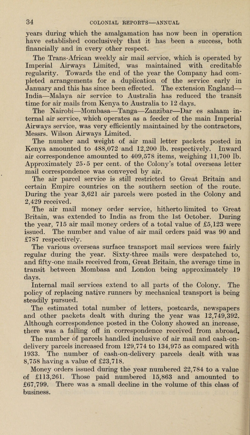 years during which the amalgamation has now been in operation have established conclusively that it has been a success, both financially and in every other respect. The Trans-African weekly air mail service, which is operated by Imperial Airways Limited, was maintained with creditable regularity. Towards the end of the year the Company had com¬ pleted arrangements for a duplication of the service early in January and this has since been effected. The extension England— India—Malaya air service to Australia has reduced the transit time for air mails from Kenya to Australia to 12 days. The Nairobi—Mombasa—Tanga—Zanzibar—Dar es salaam in¬ ternal air service, which operates as a feeder of the main Imperial Airways service, was very efficiently maintained by the contractors, Messrs. Wilson Airways Limited. The number and weight of air mail letter packets posted in Kenya amounted to 488,072 and 12,200 lb. respectively. Inward air correspondence amounted to 409,578 items, weighing 11,700 lb. Approximately 25-5 per cent, of the Colony’s total overseas letter mail correspondence was conveyed by air. The air parcel service is still restricted to Great Britain and certain Empire countries on the southern section of the route. During the year 3,621 air parcels were posted in the Colony and 2,429 received. The air mail money order service, hitherto limited to 'Great Britain, was extended to India as from the 1st October. During the year, 715 air mail money orders of a total value of £5,123 were issued. The number and value of an* mail orders paid was 90 and £787 respectively. The various overseas surface transport mail services were fairly regular during the year. Sixty-three mails were despatched to, and fifty-one mails received from. Great Britain, the average time in transit between Mombasa and London being approximately 19 days. Internal mail services extend to all parts of the Colony. The policy of replacing native runners by mechanical transport is being steadily pursued. The estimated total number of letters, postcards, newspapers and other packets dealt with during the year was 12,749,392. Although correspondence posted in the Colony showed an increase, there was a falling off in correspondence received from abroad. The number of parcels handled inclusive of air mail and cash-on- delivery parcels increased from 129,774 to 134,975 as compared with 1933. The number of cash-on-delivery parcels dealt with was 8,758 having a value of £23,718. Money orders issued during the year numbered 22,784 to a value of £113,261. Those paid numbered 15,863 and amounted to £67,799. There was a small dechne in the volume of this class of business.