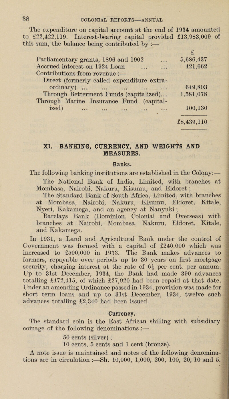The expenditure on capital account at the end of 1934 amounted to £22,422,119. Interest-bearing capital provided £13,983,009 of this sum, the balance being contributed by :— Parliamentary grants, 1896 and 1902 Accrued interest on 1924 Loan Contributions from revenue :— Direct (formerly called expenditure extra¬ ordinary) ... Through Betterment Funds (capitalized)... Through Marine Insurance Fund (capital- J ••• ••• ••• ••• ••• 5,686,437 421,662 649,803 1,581,078 100,130 £8,439,110 XI.—BAMKIMG, CURRENCY, AND WEIGHTS AND MEASURES. Banks. The following banking institutions are established in the Colony:— The National Bank of India, Limited, with branches at Mombasa, Nairobi, Nakuru, Kisumu, and Eldoret ; The Standard Bank of South Africa, Limited, with branches at Mombasa, Nairobi, Nakuru, Kisumu, Eldoret, Kitale, Nyeri, Kakamega, and an agency at Nanyuki; Barclays Bank (Dominion, Colonial and Overseas) with branches at Nairobi, Mombasa, Nakuru, Eldoret, Kitale, and Kakamega. In 1931, a Land and Agricultural Bank under the control of Government was formed with a capital of £240,000 which was increased to £500,000 in 1933. The Bank makes advances to farmers, repayable over periods up to 30 years on first mortgage security, charging interest at the rate of 6J per cent, per annum. Up to 31st December, 1934, the Bank had made 390 advances totalling £472,415, of which £27,920 had been repaid at that date. Under an amending Ordinance passed in 1934, provision was made for short term loans and up to 31st December, 1934, twelve such advances totalling £2,340 had been issued. Currency. The standard coin is the East African shilling with subsidiary coinage of the following denominations :— 50 cents (silver) ; 10 cents, 5 cents and 1 cent (bronze). A note issue is maintained and notes of the following denomina¬ tions are in circulation :—Sh. 10,000, 1,000, 200, 100, 20, 10 and 5.