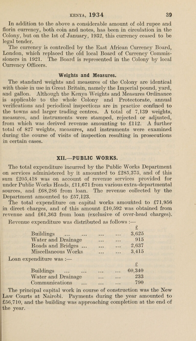 In addition to the above a considerable amount of old rupee and florin currency, both coin and notes, has been in circulation in the Colony, but on the 1st of January, 1932, this currency ceased to be legal tender. The currency is controlled by the East African Currency Board, London, which replaced the old local Board of Currency Commis¬ sioners in 1921. The Board is represented in the Colony by local Currency Officers. Weights and Measures. The standard weights and measures of the Colony are identical with those in use in Great Britain, namely the Imperial pound, yard, and gallon. Although the Kenya Weights and Measures Ordinance is apphcable to the whole Colony and Protectorate, annual verifications and periodical inspections are in practice confined to the towns and larger trading centres. A total of 7,139 weights, measures, and instruments were stamped, rejected or adjusted, from which was derived revenue amounting to £112. A further total of 827 weights, measures, and instruments were examined during the course of visits of inspection resulting in prosecutions in certain cases. XII.—PUBLIC WORKS. The total expenditure incurred by the Public Works Department on services administered by it amounted to £285,375, and of this sum £205,418 was on account of revenue services provided for under Public Works Heads, £11,671 from various extra-departmental sources, and £68,286 from loan. The revenue collected by the Denartment amounted to £57,123. The total expenditure on capital works amounted to £71,956 in direct charges, and of this amount £10,592 was obtained from revenue and £61,363 from loan (exclusive of over-head charges). Revenue expenditure was distributed as follows :— £ Buildings ... ... ... ... 3,625 Water and Drainage ... ... 915 Roads and Bridges ... ... ... 2,637 Miscellaneous Works ... ... 3,415 Loan expenditure was :— £ Buildings ... ... ... ... 60,340 Water and Drainage ... ... 233 Communications ... ... ... 790 The principal capital work in course of construction was the New Law Courts at Nairobi. Payments during the year amounted to £56,710, and the building was approaching completion at the end of the year.