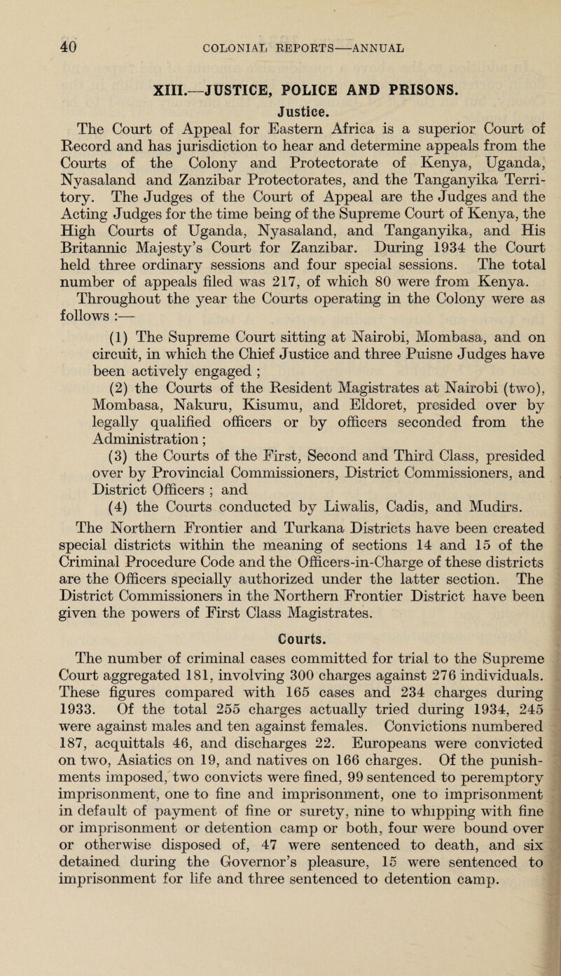 XIII.—JUSTICE, POLICE AND PRISONS. Justice. The Court of Appeal for Eastern Africa is a superior Court of Record and has jurisdiction to hear and determine appeals from the Courts of the Colony and Protectorate of Kenya, Uganda, Nyasaland and Zanzibar Protectorates, and the Tanganyika Terri¬ tory. The Judges of the Court of Appeal are the Judges and the Acting Judges for the time being of the Supreme Court of Kenya, the High Courts of Uganda, Nyasaland, and Tanganyika, and His Britannic Majesty’s Court for Zanzibar. During 1934 the Court held three ordinary sessions and four special sessions. The total number of appeals filed was 217, of which 80 were from Kenya. Throughout the year the Courts operating in the Colony were as follows :— (1) The Supreme Court sitting at Nairobi, Mombasa, and on circuit, in which the Chief Justice and three Puisne Judges have been actively engaged ; (2) the Courts of the Resident Magistrates at Nairobi (two), Mombasa, Nakuru, Edsumu, and Eldoret, presided over by legally qualified officers or by officers seconded from the Administration; (3) the Courts of the First, Second and Third Class, presided over by Provincial Commissioners, District Commissioners, and District Officers ; and (4) the Courts conducted by Liwalis, Cadis, and Mudirs. The Northern Frontier and Turkana Districts have been created special districts within the meaning of sections 14 and 15 of the Criminal Procedure Code and the Officers-in-Charge of these districts are the Officers specially authorized under the latter section. The District Commissioners in the Northern Frontier District have been given the powers of First Class Magistrates. Courts. The number of criminal cases committed for trial to the Supreme Court aggregated 181, involving 300 charges against 276 individuals. These figures compared with 165 cases and 234 charges during 1933. Of the total 255 charges actually tried during 1934, 245 were against males and ten against females. Convictions numbered 187, acquittals 46, and discharges 22. Europeans were convicted on two, Asiatics on 19, and natives on 166 charges. Of the punish¬ ments imposed, two convicts were fined, 99 sentenced to peremptory imprisonment, one to fine and imprisonment, one to imprisonment in default of payment of fine or surety, nine to whipping with fine or imprisonment or detention camp or both, four were bound over or otherwise disposed of, 47 were sentenced to death, and six detained during the Governor’s pleasure, 15 were sentenced to imprisonment for life and three sentenced to detention camp.
