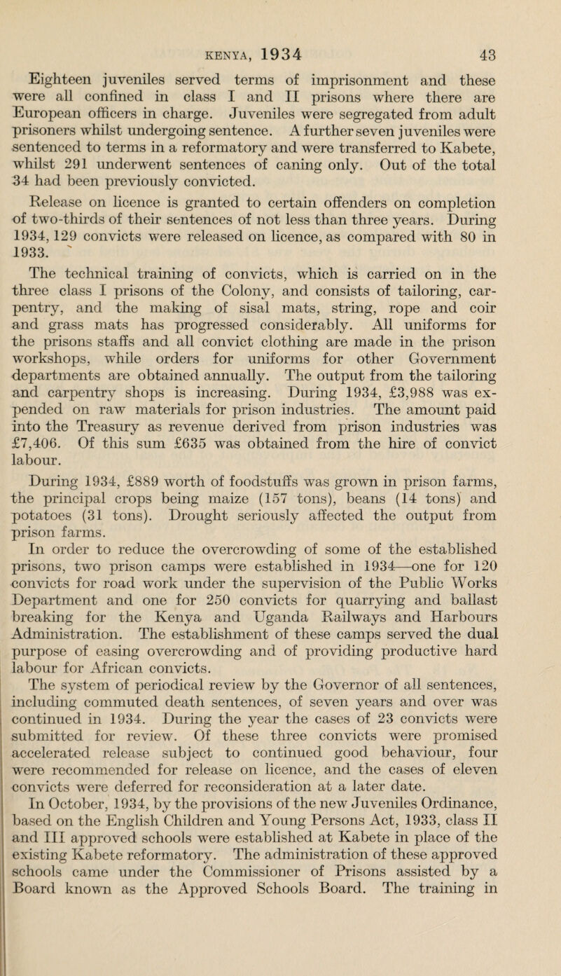 Eighteen juveniles served terms of imprisonment and these were all confined in class I and II prisons where there are European officers in charge. Juveniles were segregated from adult prisoners whilst undergoing sentence. A further seven juveniles were sentenced to terms in a reformatory and were transferred to Kabete, whilst 291 underwent sentences of caning only. Out of the total 34 had been previously convicted. Release on licence is granted to certain offenders on completion of two-thirds of their sentences of not less than three years. During 1934,129 convicts were released on licence, as compared with 80 in 1933. ' The technical training of convicts, which is carried on in the three class I prisons of the Colony, and consists of tailoring, car¬ pentry, and the making of sisal mats, string, rope and coir and grass mats has progressed considerably. All uniforms for the prisons staffs and all convict clothing are made in the prison workshops, while orders for uniforms for other Government departments are obtained annually. The output from the tailoring and carpentry shops is increasing. During 1934, £3,988 was ex¬ pended on raw materials for prison industries. The amount paid into the Treasury as revenue derived from prison industries was £7,406. Of this sum £635 was obtained from the hire of convict labour. During 1934, £889 worth of foodstuffs was grown in prison farms, the principal crops being maize (157 tons), beans (14 tons) and potatoes (31 tons). Drought seriously affected the output from prison farms. In order to reduce the overcrowding of some of the established prisons, two prison camps were established in 1934—one for 120 convicts for road work under the supervision of the Public Works Department and one for 250 convicts for quarrying and ballast breaking for the Kenya and Uganda Railways and Harbours Administration. The establishment of these camps served the dual purpose of easing overcrowding and of providing productive hard labour for African convicts. The system of periodical review by the Governor of all sentences, including commuted death sentences, of seven years and over was continued in 1934. During the year the cases of 23 convicts were submitted for review. Of these three convicts were promised accelerated release subject to continued good behaviour, four were recommended for release on licence, and the cases of eleven convicts were deferred for reconsideration at a later date. In October, 1934, by the provisions of the new Juveniles Ordinance, based on the English Children and Young Persons Act, 1933, class II and III approved schools were established at Kabete in place of the existing Kabete reformatory. The administration of these approved schools came under the Commissioner of Prisons assisted by a Board known as the Approved Schools Board. The training in