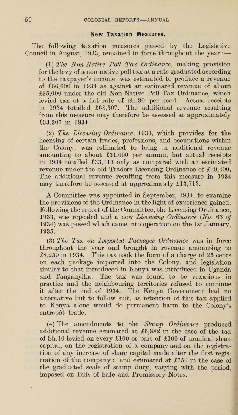 New Taxation Measures. The following taxation measures passed by the Legislative Council in August, 1933, remained in force throughout the year :— (1) The Non-Native Poll Tax Ordinance, making provision for the levy of a non-native poll tax at a rate graduated according to the taxpayer’s income, was estimated to produce a revenue of £66,000 in 1934 as against an estimated revenue of about £35,000 under the old Non-Native Poll Tax Ordinance, which levied tax at a flat rate of Sh.30 per head. Actual receipts in 1934 totalled £68,307. The additional revenue resulting from this measure may therefore be assessed at approximately £33,307 in 1934. (2) The Licensing Ordinance, 1933, which provides for the licensing of certain trades, professions, and occupations within the Colony, was estimated to bring in additional revenue amounting to about £31,000 per annum, but actual receipts in 1934 totalled £33,113 only as compared with an estimated revenue under the old Traders Licensing Ordinance of £19,400. The additional revenue resulting from this measure in 1934 may therefore be assessed at approximately £13,713. A Committee was appointed in September, 1934, to examine the provisions of the Ordinance in the light of experience gained. Following the report of the Committee, the Licensing Ordinance, 1933, was repealed and a new Licensing Ordinance {No. 63 of 1934) was passed which came into operation on the 1st January, 1935. (3) The Tax on Imported Packages Ordinance was in force throughout the year and brought in revenue amounting to £8,259 in 1934. This tax took the form of a charge of 25 cents on each package imported into the Colony, and legislation similar to that introduced in Kenya was introduced in Uganda and Tanganyika. The tax was found to be vexatious in practice and the neighbouring territories refused to continue it after the end of 1934. The Kenya Government had no alternative but to follow suit, as retention of this tax apphed to Kenya alone would do permanent harm to the Colony’s entrepot trade. (4) The amendments to the Stamp Ordinance produced additional revenue estimated at £6,882 in the case of the tax of Sh.lO levied on every £100 or part of £100 of nominal share capital, on the registration of a company and on the registra¬ tion of any increase of share capital made after the first regis¬ tration of the company ; and estimated at £750 in the case of the graduated scale of stamp duty, varying with the period, imposed on Bills of Sale and Promissory Notes.