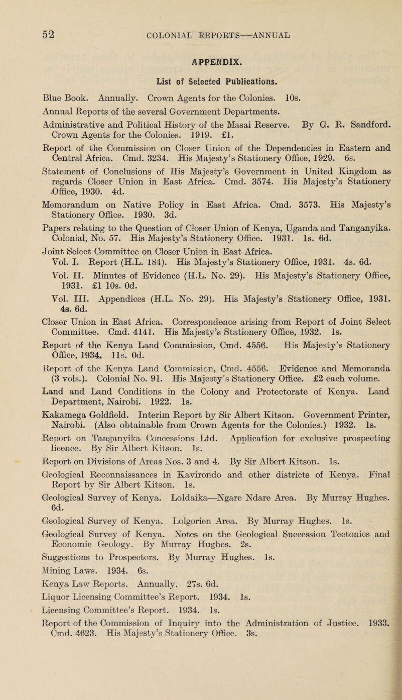 APPENDIX. List of Selected Publications. Blue Book. Annually. Crown Agents for the Colonies. 10s. Annual Reports of the several Government Departments. Administrative and Political History of the Masai Reserve. By G. R. Sandford. Crown Agents for the Colonies. 1919. £1. Report of the Commission on Closer Union of the Dependencies in Eastern and Central Africa. Cmd. 3234. His Majesty’s Stationery Office, 1929. 6s. Statement of Conclusions of His Majesty’s Government in United Kingdom as regards Closer Union in East Africa. Cmd. 3574. His Majesty’s Stationery -Office, 1930. 4d. Memorandum on Native Policy in East Africa. Cmd. 3573. His Majesty’s Stationery Office. 1930. 3d. Papers relating to the Question of Closer Union of Kenya, Uganda and Tanganj^ika. Colonial, No. 57. His Majesty’s Stationery Office. 1931. Is. 6d. Joint Select Committee on Closer Union in East Africa. Vol. I. Report (H.L. 184). His Majesty’s Stationery Office, 1931. 4s. 6d. Vol. II. Minutes of Evidence (H.L. No. 29). His Majesty’s Stationery Office, 1931. £1 10s. Od. Vol. III. Appendices (H.L. No. 29). His Majesty’s Stationery Office, 1931. 4s. 6d. Closer Union in East Africa. Correspondence arising from Report of Joint Select Committee. Cmd. 4141. His Majesty’s Stationery Office, 1932. Is. Report of the Kenya Land Commission, Cmd. 4556. His Majesty’s Stationery Office, 1934. 11s. Od. Report of the Kenya Land Commission, Cmd. 4556. Evidence and Memoranda (3 vols.). Colonial No. 91. His Majesty’s Stationery Office. £2 each volume. Land and Land Conditions in the Colony and Protectorate of Kenya. Land Department, Nairobi. 1922. Is. Kakamega Goldfield. Interim Report by Sir Albert Kitson. Government Printer, Nairobi. (Also obtainable from Crown Agents for the Colonies.) 1932. Is. Report on Tanganjdka Concessions Ltd. Application for exclusive prospecting licence. By Sir Albert Kitson. Is. Report on Divisions of Areas Nos. 3 and 4. By Sir Albert Kitson. Is. Geological Reconnaissances in Kavirondo and other districts of Kenya. Final Report by Sir Albert Kitson. Is. Geological Survey of Kenya. Loldaika—Ngare Ndare Area. By Murray Hughes. 6d. Geological Survey of Kenya. Lolgorien Area. By Murray Hughes. Is. Geological Survey of Kenya. Notes on the Geological Succession Tectonics and Economic Geology. By Murray Hughes. 2s. Suggestions to Prospectors. By Murray Hughes. Is. Mining Laws. 1934. 6s. Kenya Law Reports. Annually. 27s. 6d. Liquor Licensing Committee’s Report. 1934. Is. Licensing Committee’s Report. 1934. Is. Report of the Commission of Inquiry into the Administration of Justice. 1933. Cmd. 4623. His Majesty’s Stationery Office. 3s.