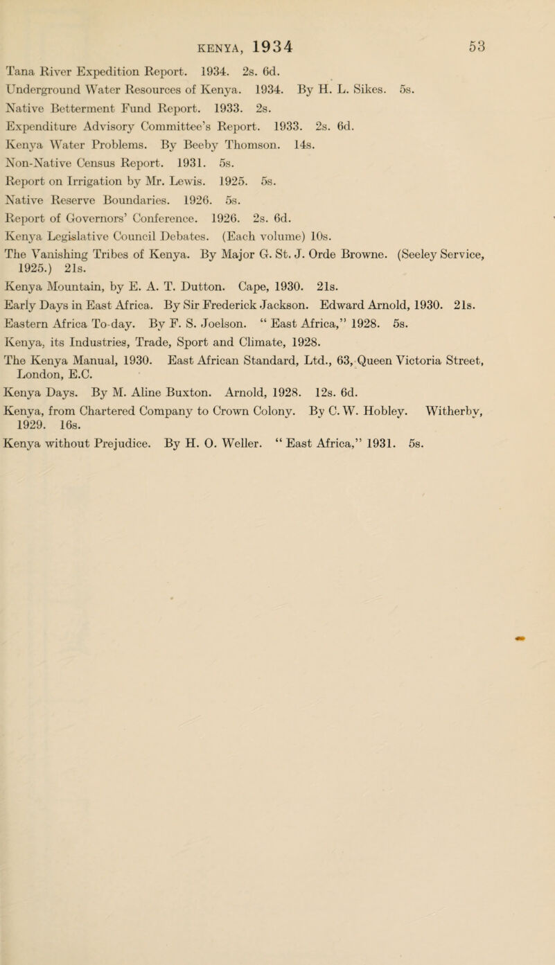 Tana River Expedition Report. 1934. 2s. 6d. Underground Water Resources of Kenya. 1934. By H. L. Sikes. 5s. Native Betterment Fund Report. 1933. 2s. Expenditure Advisory Committee’s Report. 1933. 2s. 6d. Kenya Water Problems. By Beeby Thomson. 14s. Non-Native Census Report. 1931. 5s. Report on Irrigation by Mr. Lewis. 1925. 5s. Native Reserve Boundaries. 1926. 5s. Report of Governors’ Conference. 1926. 2s. 6d. Kenya Legislative Council Debates. (Each volume) 10s. The Vanishing Tribes of Kenya. By Major G. St. J. Orde Browne. (Seeley Service, 1925.) 21s. Kenya Mountain, by E. A. T. Dutton. Cape, 1930. 21s. Early Days in East Africa. By Sir Frederick Jackson. Edward Arnold, 1930. 21s. Eastern Africa To-day. By F. S. Joelson. “ East Africa,” 1928. 5s. Kenya, its Industries, Trade, Sport and Climate, 1928. The Kenya Manual, 1930. East African Standard, Ltd., 63, Queen Victoria Street, London, E.C. Kenya Days. By M. Aline Buxton. Arnold, 1928. 12s. 6d. Kenya, from Chartered Company to Crown Colony. By C. W. Hoblev. Witherbv, 1929. 16s. Kenya without Prejudice. By H. 0. Weller. “ East Africa,” 1931. 5s.