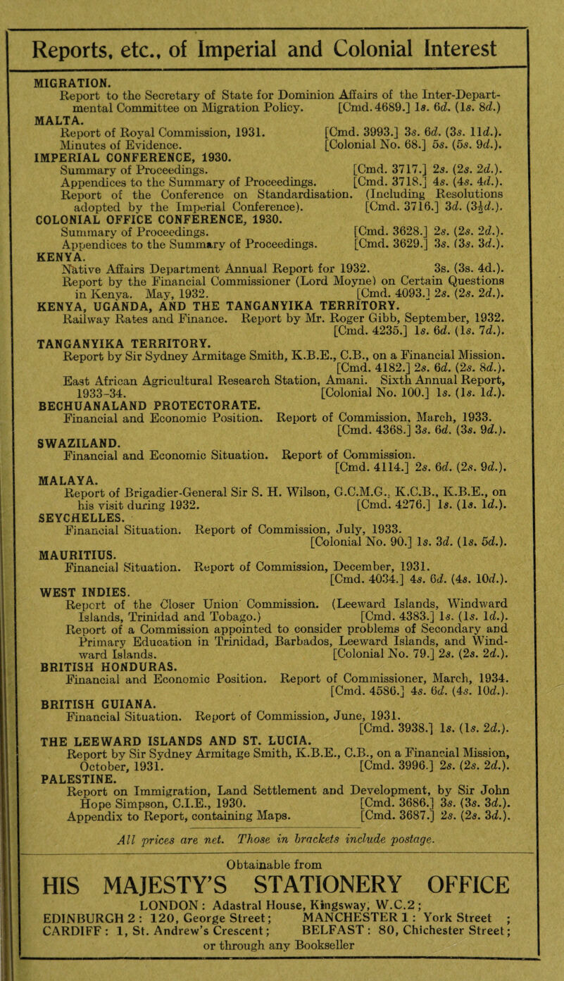 Reports, etc., of Imperial and Colonial Interest MIGRATION, Report to the Secretary of State for Dominion Afiairs of the Inter-Depart¬ mental Committee on Migration Policy. [Cmd.4689.] Is. %d, (Is. ^d.) MALTA. Report of Royal Commission, 1931. [Cmd. 3993.] 3s. Qd. (3s. lid.). JMinutes of Evidence. [Colonial No. 68.] 5s. (5s. 9d.). IMPERIAL CONFERENCE, 1930. Summary of Proceedings. [Cmd. 3717.] 2s. (2s. 2d.). Appendices to the Summary of Proceedings. [Cmd. 3718.] 4s. (4s. 4d.). Report of the Conference on Standardisation. (Including Resolutions adopted by the Imperial Conference). [Cmd. 3716.] 3d. (3id.). COLONIAL OFFICE CONFERENCE, 1930. Summary of Proceedings. [Cmd. 3628.] 2s. (2s. 2d.). Appendices to the Summary of Proceedings. [Cmd. 3629.] 3s. (35. 3d.). KENYA. Nhtive Affairs Department Annual Report for 1932. 3s. (3s. 4d.). Report by the Financial Commissioner (Lord Moyne) on Certain Questions in Kenya. May, 1932. [Cmd. 4093.1 2s. (2s. 2d.). KENYA, UGANDA, AND THE TANGANYIKA TERRITORY. Railway Rates and Finance. Report by Mr. Roger Gibb, September, 1932. [Cmd. 4235.] Is. 6d. (Is. Id.). TANGANYIKA TERRITORY. Report by Sir Sydney Armitage Smith, K.B.E., C.B., on a Financial Mission. [Cmd. 4182.] 2s. 6d. (25. 8d.). East African Agricultural Research Station, Amani. Sixth Annual Report, 1933-34. [Colonial No. 100.] Is. (Is. Id.). BECHUANALAND PROTECTORATE. Financial and Economic Position. Report of Commission, March, 1933. [Cmd. 4368.] 3s. 6d. (3s. 9d.). SWAZILAND. Financial and Economic Situation. Report of Commission. [Cmd. 4114.] 2s. 6d. (2s. 9d.). MALAYA. Report of Brigadier-General Sir S. H. Wilson, G.C.M.G.. K.C.B., K.B.E., on his visit during 1932. [Cmd. 4276.] Is. (Is. Id.). SEYCHELLES. Financial Situation. Report of Commission, July, 1933. [Colonial No. 90.] Is. 3d. (Is. 5d.). MAURITIUS. Financial Situation. Report of Commission, December, 1931. [Cmd. 4034.] 4s. 6d. (4s. lOd.). WEST INDIES. Report of the Closer Union Commission. (Leeward Islands, Windward Islands, Trinidad and Tobago.) [Cmd. 4383.] Is, (Is. Id.). Report of a Commission appointed to consider problems of Secondary and Primary Education in Trinidad, Barbados, Leeward Islands, and Wind¬ ward Islands. [Colonial No. 79.] 2s. (2s. 2d.). BRITISH HONDURAS. Financial and Economic Position. Report of Commissioner, March, 1934. [Cmd. 4586.J 45. 6d. (45. lOd.). BRITISH GUIANA. Financial Situation. Report of Commission, June, 1931. [Cmd. 3938.] Is. (Is. 2d.). THE LEEWARD ISLANDS AND ST. LUCIA. Report by Sir Sydney Armitage Smith, K.B.E., C.B., on a Financial Mssion, October, 1931. [Cmd. 3996.] 25. (2s. 2d.). PALESTINE. Report on Immigration, Land Settlement and Development, by Sir John Hope Simpson, C.I.E., 1930. [Cmd. 3686.] 3s. (3s. 3d.). Appendix to Report, containing Maps. [Cmd. 3687.] 25. (2s. 3d.). All prices are net. Those in brackets include postage. Obtainable from HIS MAJESTY’S STATIONERY OFFICE LONDON : Adastral House, Kingsway, W.C.2 ; EDINBURGH 2 : 120, George Street; MANCHESTER 1: York Street ; CARDIFF: 1, St. Andrew’s Crescent; BELFAST : 80, Chichester Street; or through any Bookseller