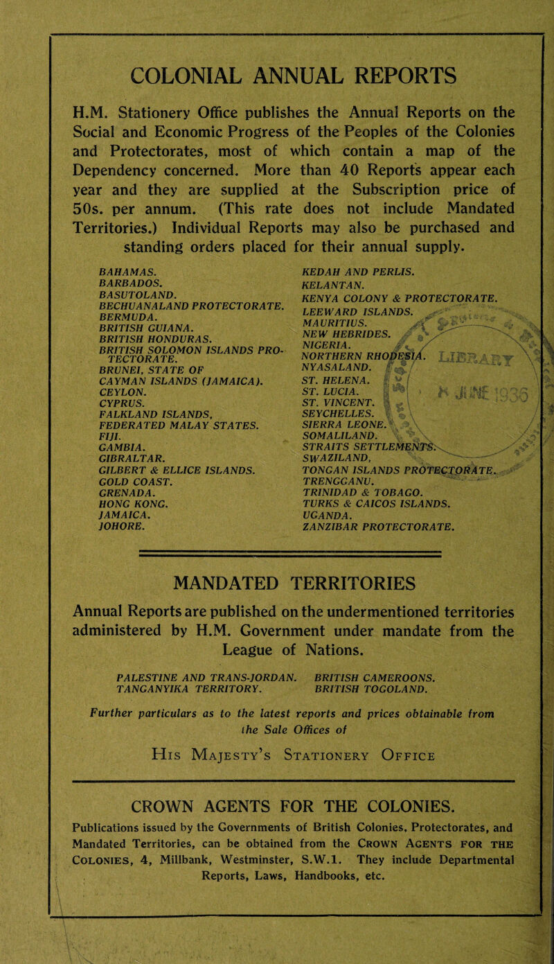 COLONIAL ANNUAL REPORTS H.M. Stationery Office publishes the Annual Reports on the Social and Economic Progress of the Peoples of the Colonies and Protectorates, most of which contain a map of the Dependency concerned. More than 40 Reports appear each year and they are supplied at the Subscription price of 50s. per annum. (This rate does not include Mandated Territories.) Individual Reports may also be purchased and standing orders placed for their annual supply. BAHAMAS. BARBADOS. BASUTOLAND. BECHUANALAND PROTECTORATE. BERMUDA. BRITISH GUIANA. BRITISH HONDURAS. BRITISH SOLOMON ISLANDS PRO¬ TECTORATE. BRUNEI. STATE OF CAYMAN ISLANDS (JAMAICA). CEYLON. CYPRUS. FALKLAND ISLANDS. FEDERATED MALAY STATES. FIJI. GAMBIA. GIBRALTAR. GILBERT & ELLICE ISLANDS. GOLD COAST. GRENADA. HONG KONG. JAMAICA. JOHORE. KEDAH AND PERLIS. KELANTAN. KENYA COLONY & PROTECTORATE. LEEWARD ISLANDS. MAURITIUS. • NEW HEBRIDES. ’ ^ NIGERIA. / NORTHERN RHOOESIA. f  NYASALAND. ST. HELENA. ^ Vf ST. LUCIA. M ‘ I'v ^ ■ ST. VINCENT. - SEYCHELLES,  SIERRA LEONE, t SOMALILAND. STRAITS SETTLEMENTS^ SWAZILAND. ' - TONGAN ISLANDS PROTECTORATE. TRENGGANU. - - TRINIDAD & TOBAGO. TURKS & CAICOS ISLANDS. UGANDA. ZANZIBAR PROTECTORATE. MANDATED TERRITORIES Annual Reports are published on the undermentioned territories administered by H.M. Government under mandate from the League of Nations. PALESTINE AND TRANS-JORDAN. BRITISH CAMEROONS. TANGANYIKA TERRITORY. BRITISH TOGOLAND. Further particulars as to the latest reports and prices obtainable from the Sale Offices of His Majesty’s Stationery Office CROWN AGENTS FOR THE COLONIES. Publications issued by the Governments of British Colonies, Protectorates, and Mandated Territories, can be obtained from the Crown Agents for the Colonies, 4, Millbank, Westminster, S.W.l. They include Departmental Reports, Laws, Handbooks, etc.