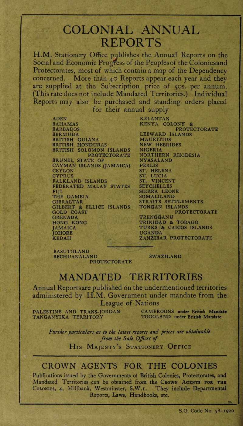 COLONIAL ANNUAL REPORTS H.M. Stationery Office publishes the Annual Reports on the Social and Economic Progress of the Peoples of the Colonies and Protectorates, most of which contain a map of the Dependency concerned. More than 40 Reports appear each year and they are supplied at the Subscription price of 50s. per annum. (This rate does not include Mandated Territories.) Individual Reports may also be purchased and standing orders placed for their annual supply ADEN BAHAMAS BARBADOS BERMUDA BRITISH GUIANA BRITISH HONDURAS BRITISH SOLOMON ISLANDS PROTECTORATE BRUNEI, STATE OF CAYMAN ISLANDS (JAMAICA) CEYLON CYPRUS FALKLAND ISLANDS FEDERATED MALAY STATES FIJI THE GAMBIA GIBRALTAR GILBERT & ELLICE ISLANDS GOLD COAST GRENADA HONG KONG JAMAICA JOHORE KEDAH KELANTAN KENYA COLONY & PROTECTORATE LEEWARD ISLANDS MAURITIUS NEW HEBRIDES NIGERIA NORTHERN RHODESIA NYASALAND PERLIS ST. HELENA ST. LUCIA ST. VINCENT SEYCHELLES SIERRA LEONE SOMALILAND STRAITS SETTLEMENTS TONGAN ISLANDS PROTECTORATE TRENGGANU TRINIDAD & TOBAGO TURKS & CAICOS ISLANDS UGANDA ZANZIBAR PROTECTORATE BASUTOLAND BECHUANALAND SWAZILAND PROTECTORATE MANDATED TERRITORIES Annual Reportsare published on the undermentioned territories administered by H.M. Government under mandate from the League of Nations PALESTINE AND TRANS-JORDAN CAMEROONS iunder British Mandate TANGANYIKA TERRITORY TOGOLAND under British Mandate Further particulars as to the latest reports and prices are obtainable from the Sale Offices of His Majesty’s Stationery Office CROWN AGENTS FOR THE COLONIES Publications issued by the Governments ol British Colonies, Protectorates, and Mandated Territories can be obtained from the Crown Agents for the Colonies, 4, Millbank, Westminster, S.W.i. They include Departmental Reports, Laws, Handbooks, etc. IWiMIIM. S.O. Code No. 58-1920