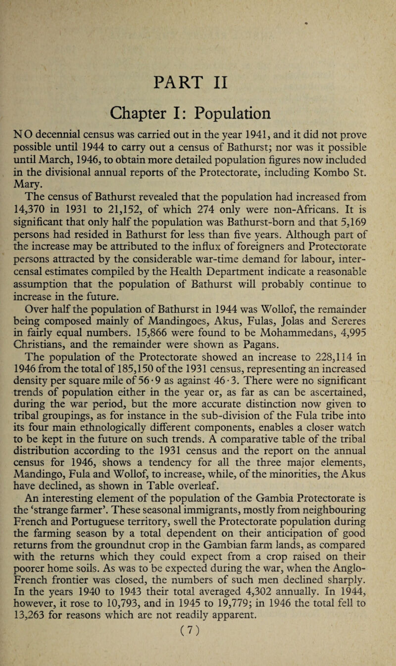 Chapter I: Population N O decennial census was carried out in the year 1941, and it did not prove possible until 1944 to carry out a census of Bathurst; nor was it possible until March, 1946, to obtain more detailed population figures now included in the divisional annual reports of the Protectorate, including Kombo St. Mary. The census of Bathurst revealed that the population had increased from 14,370 in 1931 to 21,152, of which 274 only were non-Africans. It is significant that only half the population was Bathurst-born and that 5,169 persons had resided in Bathurst for less than five years. Although part of the increase may be attributed to the influx of foreigners and Protectorate persons attracted by the considerable war-time demand for labour, inter- censal estimates compiled by the Health Department indicate a reasonable assumption that the population of Bathurst will probably continue to increase in the future. Over half the population of Bathurst in 1944 was Wollof, the remainder being composed mainly of Mandingoes, Akus, Fulas, Jolas and Sereres in fairly equal numbers. 15,866 were found to be Mohammedans, 4,995 Christians, and the remainder were shown as Pagans. The population of the Protectorate showed an increase to 228,114 in 1946 from the total of 185,150 of the 1931 census, representing an increased density per square mile of 56 • 9 as against 46*3. There were no significant trends of population either in the year or, as far as can be ascertained, during the war period, but the more accurate distinction now given to tribal groupings, as for instance in the sub-division of the Fula tribe into its four main ethnologically different components, enables a closer watch to be kept in the future on such trends. A comparative table of the tribal distribution according to the 1931 census and the report on the annual census for 1946, shows a tendency for all the three major elements, Mandingo, Fula and Wollof, to increase, while, of the minorities, the Akus have declined, as shown in Table overleaf. An interesting element of the population of the Gambia Protectorate is the ‘strange farmer’. These seasonal immigrants, mostly from neighbouring French and Portuguese territory, swell the Protectorate population during the farming season by a total dependent on their anticipation of good returns from the groundnut crop in the Gambian farm lands, as compared with the returns which they could expect from a crop raised on their poorer home soils. As was to be expected during the war, when the Anglo- French frontier was closed, the numbers of such men declined sharply. In the years 1940 to 1943 their total averaged 4,302 annually. In 1944, however, it rose to 10,793, and in 1945 to 19,779; in 1946 the total fell to 13,263 for reasons which are not readily apparent.