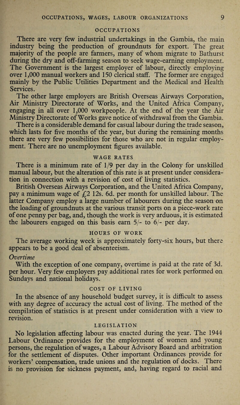 OCCUPATIONS There are very few industrial undertakings in the Gambia, the main industry being the production of groundnuts for export. The great majority of the people are farmers, many of whom migrate to Bathurst during the dry and off-farming season to seek wage-earning employment. The Government is the largest employer of labour, directly employing over 1,000 manual workers and 150 clerical staff. The former are engaged mainly by the Public Utilities Department and the Medical and Health Services. The other large employers are British Overseas Airways Corporation, Air Ministry Directorate of Works, and the United Africa Company, engaging in all over 1,000 workpeople. At the end of the year the Air Ministry Directorate of Works gave notice of withdrawal from the Gambia. There is a considerable demand for casual labour during the trade season, which lasts for five months of the year, but during the remaining months there are very few possibilities for those who are not in regular employ¬ ment. There are no unemployment figures available. WAGE RATES There is a minimum rate of 1/9 per day in the Colony for unskilled manual labour, but the alteration of this rate is at present under considera¬ tion in connection with a revision of cost of living statistics. British Overseas Airways Corporation, and the United Africa Company, pay a minimum wage of £2 12s. 6d. per month for unskilled labour. The latter Company employ a large number of labourers during the season on the loading of groundnuts at the various transit ports on a piece-work rate of one penny per bag, and, though the work is very arduous, it is estimated the labourers engaged on this basis earn 5/- to 6/- per day. HOURS OF WORK The average working week is approximately forty-six hours, but there appears to be a good deal of absenteeism. Overtime With the exception of one company, overtime is paid at the rate of 3d. per hour. Very few employers pay additional rates for work performed on Sundays and national holidays. COST OF LIVING In the absence of any household budget survey, it is difficult to assess with any degree of accuracy the actual cost of living. The method of the compilation of statistics is at present under consideration with a view to revision. LEGISLATION No legislation affecting labour was enacted during the year. The 1944 Labour Ordinance provides for the employment of women and young persons, the regulation of wages, a Labour Advisory Board and arbitration for the settlement of disputes. Other important Ordinances provide for workers’ compensation, trade unions and the regulation of docks. There is no provision for sickness payment, and, having regard to racial and