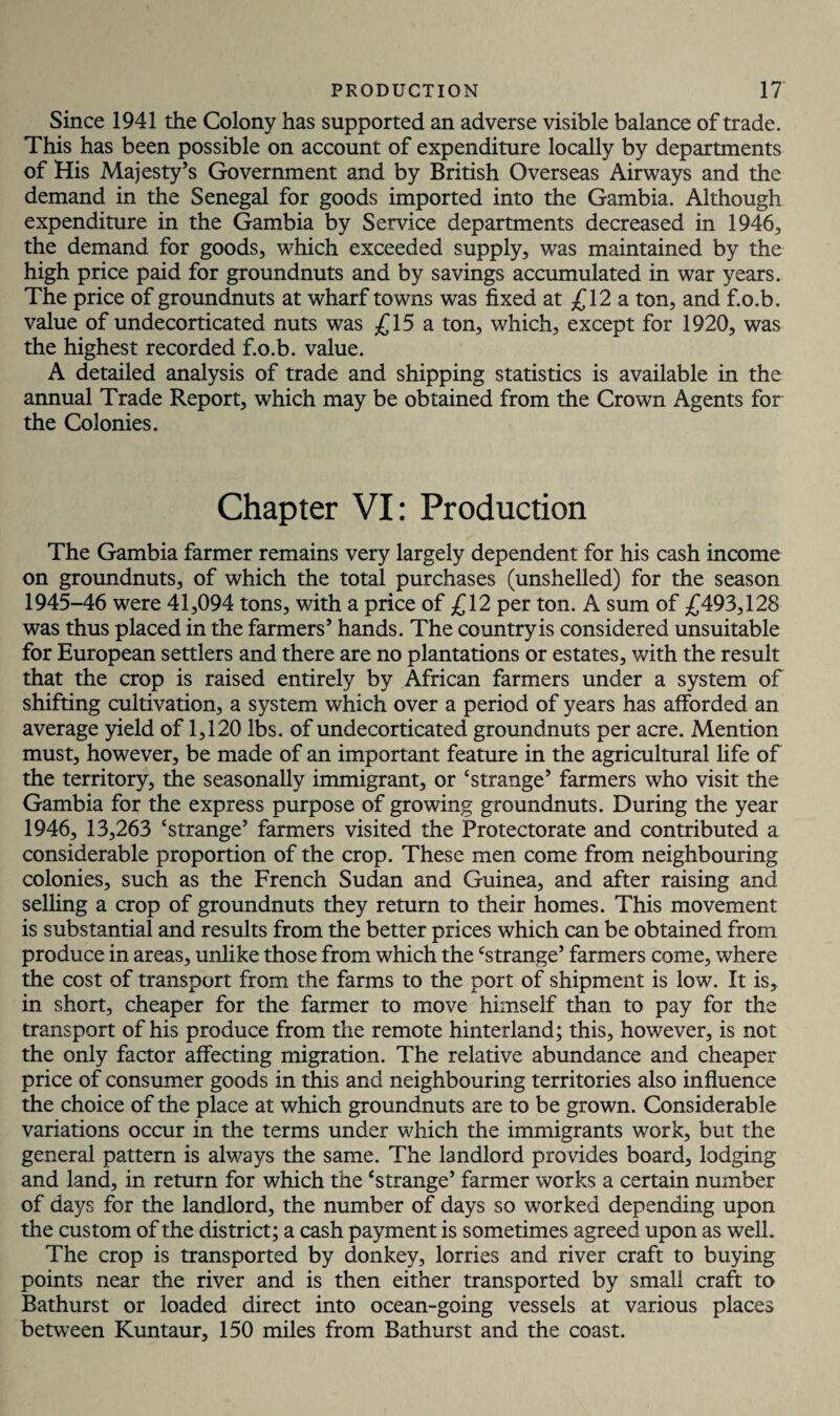 Since 1941 the Colony has supported an adverse visible balance of trade. This has been possible on account of expenditure locally by departments of His Majesty’s Government and by British Overseas Airways and the demand in the Senegal for goods imported into the Gambia. Although expenditure in the Gambia by Service departments decreased in 1946, the demand for goods, which exceeded supply, was maintained by the high price paid for groundnuts and by savings accumulated in war years. The price of groundnuts at wharf towns was fixed at £12 a ton, and f.o.b. value of undecorticated nuts was £15 a ton, which, except for 1920, was the highest recorded f.o.b. value. A detailed analysis of trade and shipping statistics is available in the annual Trade Report, which may be obtained from the Crown Agents for the Colonies. Chapter VI: Production The Gambia farmer remains very largely dependent for his cash income on groundnuts, of which the total purchases (unshelled) for the season 1945-46 were 41,094 tons, with a price of £12 per ton. A sum of £493,128 was thus placed in the farmers’ hands. The country is considered unsuitable for European settlers and there are no plantations or estates, with the result that the crop is raised entirely by African farmers under a system of shifting cultivation, a system which over a period of years has afforded an average yield of 1,120 lbs. of undecorticated groundnuts per acre. Mention must, however, be made of an important feature in the agricultural life of the territory, the seasonally immigrant, or ‘strange’ farmers who visit the Gambia for the express purpose of growing groundnuts. During the year 1946, 13,263 ‘strange’ farmers visited the Protectorate and contributed a considerable proportion of the crop. These men come from neighbouring colonies, such as the French Sudan and Guinea, and after raising and selling a crop of groundnuts they return to their homes. This movement is substantial and results from the better prices which can be obtained from produce in areas, unlike those from which the ‘strange’ farmers come, where the cost of transport from the farms to the port of shipment is low. It is, in short, cheaper for the farmer to move himself than to pay for the transport of his produce from the remote hinterland; this, however, is not the only factor affecting migration. The relative abundance and cheaper price of consumer goods in this and neighbouring territories also influence the choice of the place at which groundnuts are to be grown. Considerable variations occur in the terms under which the immigrants work, but the general pattern is always the same. The landlord provides board, lodging and land, in return for which the ‘strange’ farmer works a certain number of days for the landlord, the number of days so worked depending upon the custom of the district; a cash payment is sometimes agreed upon as well. The crop is transported by donkey, lorries and river craft to buying points near the river and is then either transported by small craft to Bathurst or loaded direct into ocean-going vessels at various places between Kuntaur, 150 miles from Bathurst and the coast.