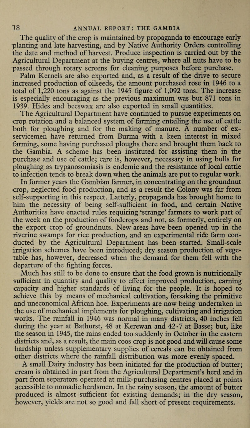 The quality of the crop is maintained by propaganda to encourage early planting and late harvesting, and by Native Authority Orders controlling the date and method of harvest. Produce inspection is carried out by the Agricultural Department at the buying centres, where all nuts have to be passed through rotary screens for cleaning purposes before purchase. Palm Kernels are also exported and, as a result of the drive to secure increased production of oilseeds, the amount purchased rose in 1946 to a total of 1,220 tons as against the 1945 figure of 1,092 tons. The increase is especially encouraging as the previous maximum was but 871 tons in 1939. Hides and beeswax are also exported in small quantities. The Agricultural Department have continued to pursue experiments on crop rotation and a balanced system of farming entailing the use of cattle both for ploughing and for the making of manure. A number of ex- servicemen have returned from Burma with a keen interest in mixed farming, some having purchased ploughs there and brought them back to the Gambia. A scheme has been instituted for assisting them in the purchase and use of cattle; care is, however, necessary in using bulls for ploughing as trypanosomiasis is endemic and the resistance of local cattle to infection tends to break down when the animals are put to regular work. In former years the Gambian farmer, in concentrating on the groundnut crop, neglected food production, and as a result the Colony was far from self-supporting in this respect. Latterly, propaganda has brought home to him the necessity of being self-sufficient in food, and certain Native Authorities have enacted rules requiring ‘strange’ farmers to work part of the week on the production of foodcrops and not, as formerly, entirely on the export crop of groundnuts. New areas have been opened up in the riverine swamps for rice production, and an experimental rice farm con¬ ducted by the Agricultural Department has been started. Small-scale irrigation schemes have been introduced; dry season production of vege¬ table has, however, decreased when the demand for them fell with the departure of the fighting forces. Much has still to be done to ensure that the food grown is nutritionally sufficient in quantity and quality to effect improved production, earning capacity and higher standards of living for the people. It is hoped to achieve this by means of mechanical cultivation, forsaking the primitive and uneconomical African hoe. Experiments are now being undertaken in the use of mechanical implements for ploughing, cultivating and irrigation works. The rainfall in 1946 was normal in many districts, 40 inches fell during the year at Bathurst, 48 at Kerewan and 42*7 at Basse; but, like the season in 1945, the rains ended too suddenly in October in the eastern districts and, as a result, the main coos crop is not good and will cause some hardship unless supplementary supplies of cereals can be obtained from other districts where the rainfall distribution was more evenly spaced. A small Dairy industry has been initiated for the production of butter; cream is obtained in part from the Agricultural Department’s herd and in part from separators operated at milk-purchasing Centres placed at points accessible to nomadic herdsmen. In the rainy season, the amount of butter produced is almost sufficient for existing demands; in the dry season, however, yields are not so good and fall short of present requirements.