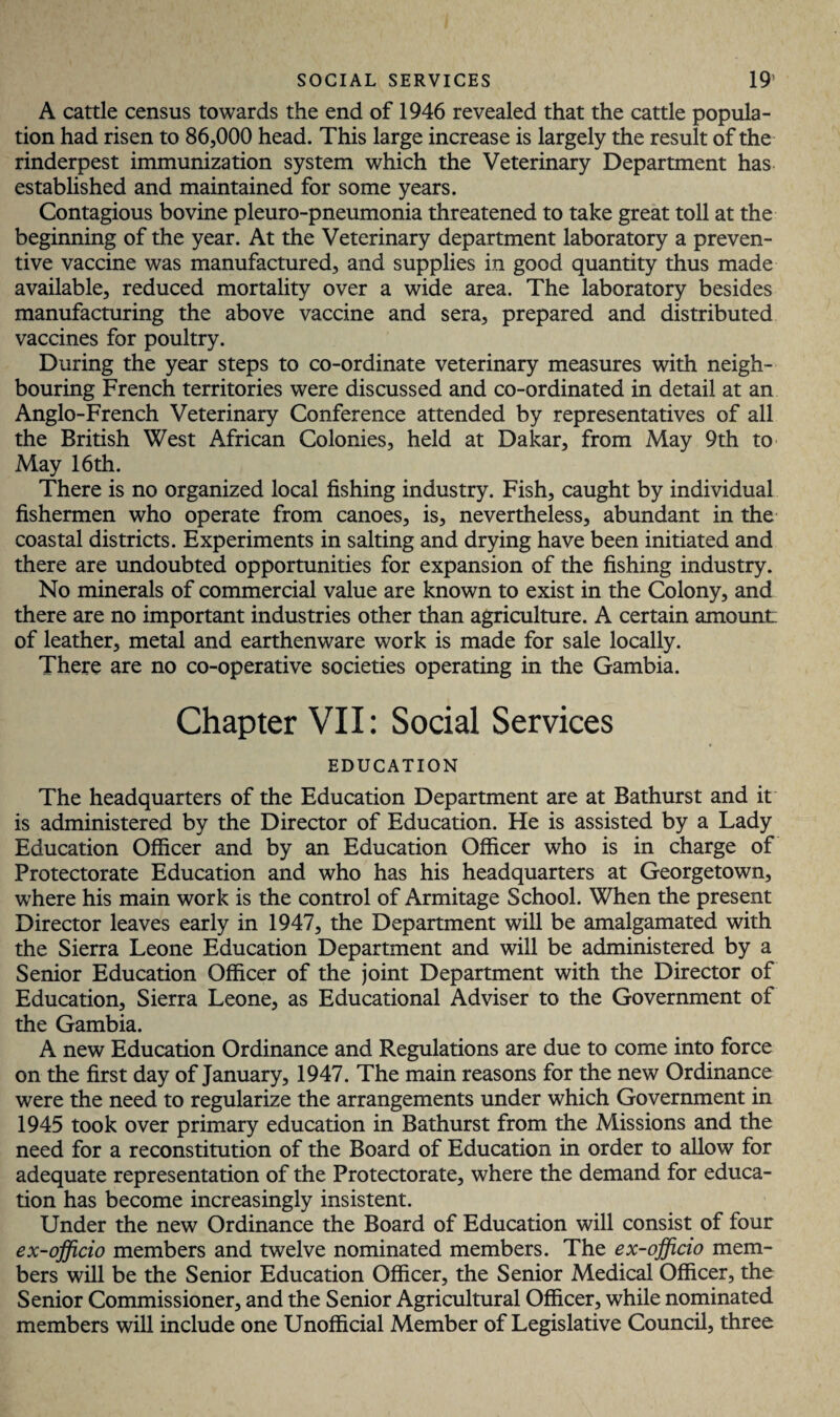 A cattle census towards the end of 1946 revealed that the cattle popula¬ tion had risen to 86,000 head. This large increase is largely the result of the rinderpest immunization system which the Veterinary Department has established and maintained for some years. Contagious bovine pleuro-pneumonia threatened to take great toll at the beginning of the year. At the Veterinary department laboratory a preven¬ tive vaccine was manufactured, and supplies in good quantity thus made available, reduced mortality over a wide area. The laboratory besides manufacturing the above vaccine and sera, prepared and distributed vaccines for poultry. During the year steps to co-ordinate veterinary measures with neigh¬ bouring French territories were discussed and co-ordinated in detail at an Anglo-French Veterinary Conference attended by representatives of all the British West African Colonies, held at Dakar, from May 9th to May 16th. There is no organized local fishing industry. Fish, caught by individual fishermen who operate from canoes, is, nevertheless, abundant in the coastal districts. Experiments in salting and drying have been initiated and there are undoubted opportunities for expansion of the fishing industry. No minerals of commercial value are known to exist in the Colony, and there are no important industries other than agriculture. A certain amount: of leather, metal and earthenware work is made for sale locally. There are no co-operative societies operating in the Gambia. Chapter VII: Social Services EDUCATION The headquarters of the Education Department are at Bathurst and it is administered by the Director of Education. He is assisted by a Lady Education Officer and by an Education Officer who is in charge of Protectorate Education and who has his headquarters at Georgetown, wrhere his main work is the control of Armitage School. When the present Director leaves early in 1947, the Department will be amalgamated with the Sierra Leone Education Department and will be administered by a Senior Education Officer of the joint Department with the Director of Education, Sierra Leone, as Educational Adviser to the Government of the Gambia. A new Education Ordinance and Regulations are due to come into force on the first day of January, 1947. The main reasons for the new Ordinance were the need to regularize the arrangements under which Government in 1945 took over primary education in Bathurst from the Missions and the need for a reconstitution of the Board of Education in order to allow for adequate representation of the Protectorate, where the demand for educa¬ tion has become increasingly insistent. Under the new Ordinance the Board of Education will consist of four ex-officio members and twelve nominated members. The ex-officio mem¬ bers will be the Senior Education Officer, the Senior Medical Officer, the Senior Commissioner, and the Senior Agricultural Officer, wThile nominated members will include one Unofficial Member of Legislative Council, three