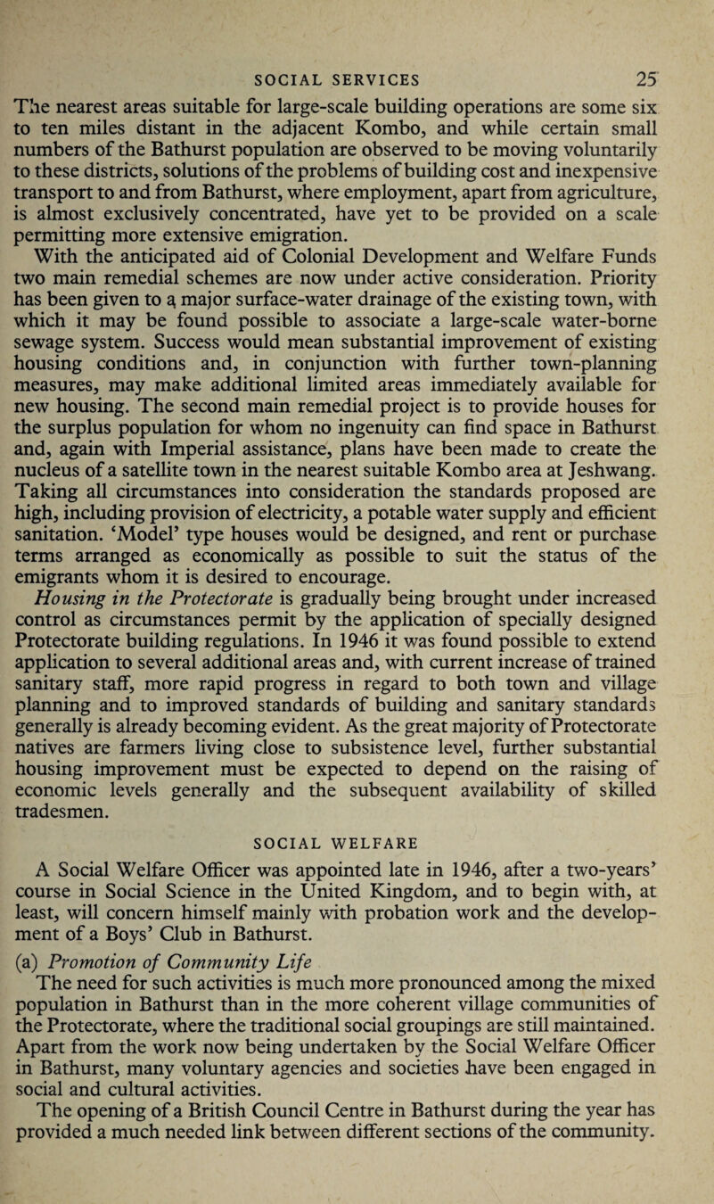 The nearest areas suitable for large-scale building operations are some six to ten miles distant in the adjacent Kombo, and while certain small numbers of the Bathurst population are observed to be moving voluntarily to these districts, solutions of the problems of building cost and inexpensive transport to and from Bathurst, where employment, apart from agriculture, is almost exclusively concentrated, have yet to be provided on a scale permitting more extensive emigration. With the anticipated aid of Colonial Development and Welfare Funds two main remedial schemes are now under active consideration. Priority has been given to 3, major surface-water drainage of the existing town, with which it may be found possible to associate a large-scale water-borne sewage system. Success would mean substantial improvement of existing housing conditions and, in conjunction with further town-planning measures, may make additional limited areas immediately available for new housing. The second main remedial project is to provide houses for the surplus population for whom no ingenuity can find space in Bathurst and, again with Imperial assistance, plans have been made to create the nucleus of a satellite town in the nearest suitable Kombo area at Jeshwang. Taking all circumstances into consideration the standards proposed are high, including provision of electricity, a potable water supply and efficient sanitation. ‘Model’ type houses would be designed, and rent or purchase terms arranged as economically as possible to suit the status of the emigrants whom it is desired to encourage. Housing in the Protectorate is gradually being brought under increased control as circumstances permit by the application of specially designed Protectorate building regulations. In 1946 it was found possible to extend application to several additional areas and, with current increase of trained sanitary staff, more rapid progress in regard to both town and village planning and to improved standards of building and sanitary standards generally is already becoming evident. As the great majority of Protectorate natives are farmers living close to subsistence level, further substantial housing improvement must be expected to depend on the raising of economic levels generally and the subsequent availability of skilled tradesmen. SOCIAL WELFARE A Social Welfare Officer was appointed late in 1946, after a two-years’ course in Social Science in the United Kingdom, and to begin with, at least, will concern himself mainly with probation work and the develop¬ ment of a Boys’ Club in Bathurst. (a) Promotion of Community Life The need for such activities is much more pronounced among the mixed population in Bathurst than in the more coherent village communities of the Protectorate, where the traditional social groupings are still maintained. Apart from the work now being undertaken by the Social Welfare Officer in Bathurst, many voluntary agencies and societies have been engaged in social and cultural activities. The opening of a British Council Centre in Bathurst during the year has provided a much needed link between different sections of the community.