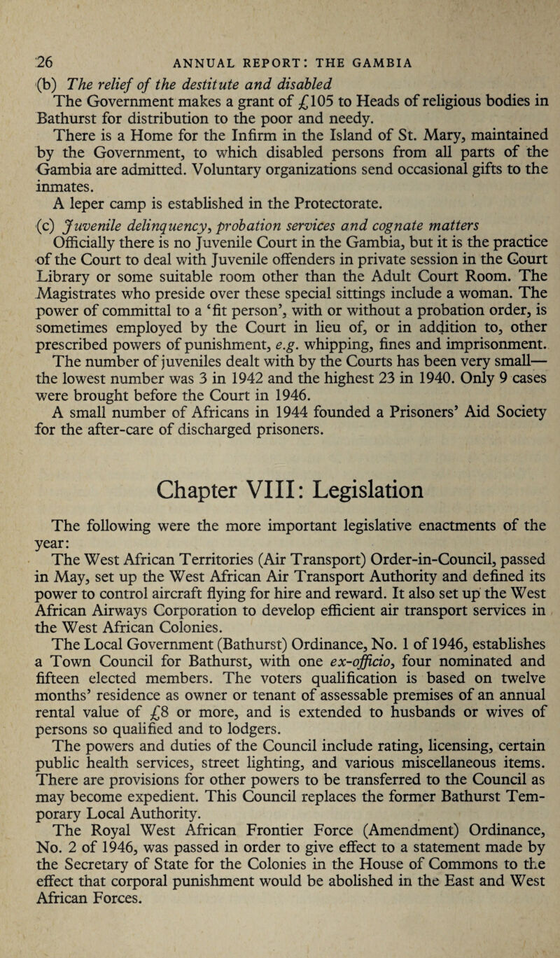 ■(b) The relief of the destitute and disabled The Government makes a grant of £105 to Heads of religious bodies in Bathurst for distribution to the poor and needy. There is a Home for the Infirm in the Island of St. Mary, maintained by the Government, to which disabled persons from all parts of the Gambia are admitted. Voluntary organizations send occasional gifts to the inmates. A leper camp is established in the Protectorate. (c) Juvenile delinquency, probation services and cognate matters Officially there is no Juvenile Court in the Gambia, but it is the practice of the Court to deal with Juvenile offenders in private session in the Court Library or some suitable room other than the Adult Court Room. The Magistrates who preside over these special sittings include a woman. The power of committal to a ‘fit person’, with or without a probation order, is sometimes employed by the Court in lieu of, or in addition to, other prescribed powers of punishment, e.g. whipping, fines and imprisonment. The number of juveniles dealt with by the Courts has been very small— the lowest number was 3 in 1942 and the highest 23 in 1940. Only 9 cases were brought before the Court in 1946. A small number of Africans in 1944 founded a Prisoners’ Aid Society for the after-care of discharged prisoners. Chapter VIII: Legislation The following were the more important legislative enactments of the year: The West African Territories (Air Transport) Order-in-Council, passed in May, set up the West African Air Transport Authority and defined its power to control aircraft flying for hire and reward. It also set up the West African Airways Corporation to develop efficient air transport services in the West African Colonies. The Local Government (Bathurst) Ordinance, No. 1 of 1946, establishes a Town Council for Bathurst, with one ex-officio, four nominated and fifteen elected members. The voters qualification is based on twelve months’ residence as owner or tenant of assessable premises of an annual rental value of £8 or more, and is extended to husbands or wives of persons so qualified and to lodgers. The powers and duties of the Council include rating, licensing, certain public health services, street lighting, and various miscellaneous items. There are provisions for other powers to be transferred to the Council as may become expedient. This Council replaces the former Bathurst Tem¬ porary Local Authority. The Royal West African Frontier Force (Amendment) Ordinance, No. 2 of 1946, was passed in order to give effect to a statement made by the Secretary of State for the Colonies in the House of Commons to the effect that corporal punishment would be abolished in the East and West African Forces.
