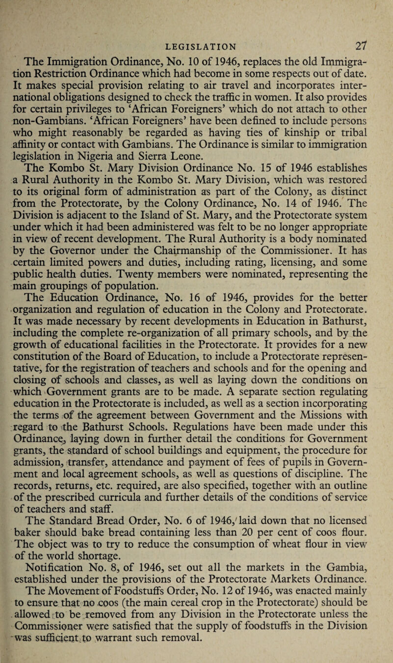 The Immigration Ordinance, No. 10 of 1946, replaces the old Immigra¬ tion Restriction Ordinance which had become in some respects out of date. It makes special provision relating to air travel and incorporates inter¬ national obligations designed to check the traffic in women. It also provides for certain privileges to ‘African Foreigners’ which do not attach to other non-Gambians. ‘African Foreigners’ have been defined to include persons who might reasonably be regarded as having ties of kinship or tribal affinity or contact with Gambians. The Ordinance is similar to immigration legislation in Nigeria and Sierra Leone. The Kombo St. Mary Division Ordinance No. 15 of 1946 establishes a Rural Authority in the Kombo St. Mary Division, which was restored to its original form of administration as part of the Colony, as distinct from the Protectorate, by the Colony Ordinance, No. 14 of 1946. The Division is adjacent to the Island of St. Mary, and the Protectorate system under which it had been administered was felt to be no longer appropriate in view of recent development. The Rural Authority is a body nominated by the Governor under the Chairmanship of the Commissioner. It has certain limited powers and duties, including rating, licensing, and some public health duties. Twenty members were nominated, representing the main groupings of population. The Education Ordinance, No. 16 of 1946, provides for the better organization and regulation of education in the Colony and Protectorate. It was made necessary by recent developments in Education in Bathurst, including the complete re-organization of all primary schools, and by the growth of educational facilities in the Protectorate. It provides for a new constitution of the Board of Education, to include a Protectorate represen¬ tative, for the registration of teachers and schools and for the opening and closing of schools and classes, as well as laying down the conditions on which Government grants are to be made. A separate section regulating education in the Protectorate is included, as well as a section incorporating the terms of the agreement between Government and the Missions with regard to the Bathurst Schools. Regulations have been made under this Ordinance, laying down in further detail the conditions for Government grants, the standard of school buildings and equipment, the procedure for admission, transfer, attendance and payment of fees of pupils in Govern¬ ment and local agreement schools, as well as questions of discipline. The records, returns, etc. required, are also specified, together with an outline of the prescribed curricula and further details of the conditions of service of teachers and staff. The Standard Bread Order, No. 6 of 1946,' laid down that no licensed baker should bake bread containing less than 20 per cent of coos flour. The object was to try to reduce the consumption of wheat flour in view of the world shortage. Notification No. 8, of 1946, set out all the markets in the Gambia, established under the provisions of the Protectorate Markets Ordinance. The Movement of Foodstuffs Order, No. 12 of 1946, was enacted mainly to ensure that no coos (the main cereal crop in the Protectorate) should be allowed to be removed from any Division in the Protectorate unless the Commissioner were satisfied that the supply of foodstuffs in the Division was sufficient to warrant such removal.