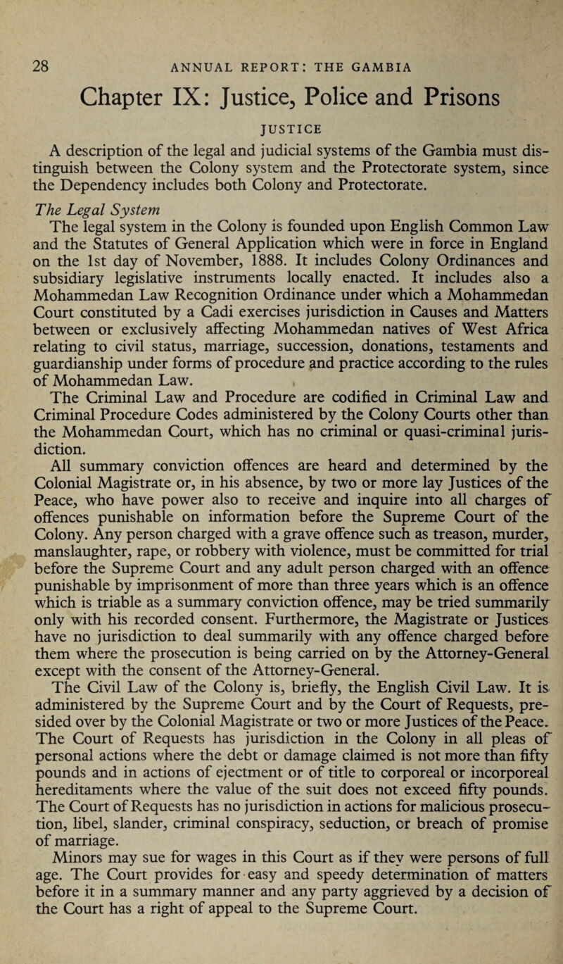 Chapter IX: Justice, Police and Prisons JUSTICE A description of the legal and judicial systems of the Gambia must dis¬ tinguish between the Colony system and the Protectorate system, since the Dependency includes both Colony and Protectorate. The Legal System The legal system in the Colony is founded upon English Common LawT and the Statutes of General Application which were in force in England on the 1st day of November, 1888. It includes Colony Ordinances and subsidiary legislative instruments locally enacted. It includes also a Mohammedan Law Recognition Ordinance under which a Mohammedan Court constituted by a Cadi exercises jurisdiction in Causes and Matters between or exclusively affecting Mohammedan natives of West Africa relating to civil status, marriage, succession, donations, testaments and guardianship under forms of procedure and practice according to the rules of Mohammedan Law. The Criminal Law and Procedure are codified in Criminal Law and Criminal Procedure Codes administered by the Colony Courts other than the Mohammedan Court, which has no criminal or quasi-criminal juris¬ diction. All summary conviction offences are heard and determined by the Colonial Magistrate or, in his absence, by two or more lay Justices of the Peace, who have power also to receive and inquire into all charges of offences punishable on information before the Supreme Court of the Colony. Any person charged with a grave offence such as treason, murder, manslaughter, rape, or robbery with violence, must be committed for trial before the Supreme Court and any adult person charged with an offence punishable by imprisonment of more than three years which is an offence which is triable as a summary conviction offence, may be tried summarily only with his recorded consent. Furthermore, the Magistrate or Justices have no jurisdiction to deal summarily with any offence charged before them where the prosecution is being carried on by the Attorney-General except with the consent of the Attorney-General. The Civil Law of the Colony is, briefly, the English Civil Law. It is administered by the Supreme Court and by the Court of Requests, pre¬ sided over by the Colonial Magistrate or two or more Justices of the Peace. The Court of Requests has jurisdiction in the Colony in all pleas of personal actions where the debt or damage claimed is not more than fifty pounds and in actions of ejectment or of title to corporeal or incorporeal hereditaments where the value of the suit does not exceed fifty pounds. The Court of Requests has no jurisdiction in actions for malicious prosecu¬ tion, libel, slander, criminal conspiracy, seduction, cr breach of promise of marriage. Minors may sue for wages in this Court as if they were persons of full age. The Court provides for easy and speedy determination of matters before it in a summary manner and any party aggrieved by a decision of the Court has a right of appeal to the Supreme Court.