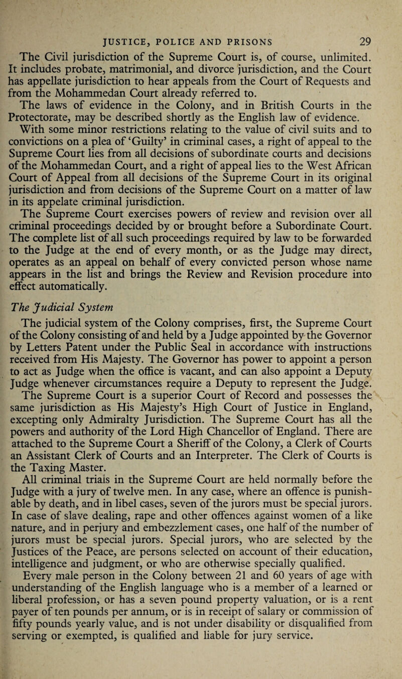 The Civil jurisdiction of the Supreme Court is, of course, unlimited. It includes probate, matrimonial, and divorce jurisdiction, and the Court has appellate jurisdiction to hear appeals from the Court of Requests and from the Mohammedan Court already referred to. The laws of evidence in the Colony, and in British Courts in the Protectorate, may be described shortly as the English law of evidence. With some minor restrictions relating to the value of civil suits and to convictions on a plea of‘Guilty’ in criminal cases, a right of appeal to the Supreme Court lies from all decisions of subordinate courts and decisions of the Mohammedan Court, and a right of appeal lies to the West African Court of Appeal from all decisions of the Supreme Court in its original jurisdiction and from decisions of the Supreme Court on a matter of law in its appelate criminal jurisdiction. The Supreme Court exercises powers of review and revision over all criminal proceedings decided by or brought before a Subordinate Court. The complete list of all such proceedings required by law to be forwarded to the Judge at the end of every month, or as the Judge may direct, operates as an appeal on behalf of every convicted person whose name appears in the list and brings the Review and Revision procedure into effect automatically. The Judicial System The judicial system of the Colony comprises, first, the Supreme Court of the Colony consisting of and held by a Judge appointed by the Governor by Letters Patent under the Public Seal in accordance with instructions received from His Majesty. The Governor has power to appoint a person to act as Judge when the office is vacant, and can also appoint a Deputy Judge whenever circumstances require a Deputy to represent the Judge. The Supreme Court is a superior Court of Record and possesses the same jurisdiction as His Majesty’s High Court of Justice in England, excepting only Admiralty Jurisdiction. The Supreme Court has all the powers and authority of the Lord High Chancellor of England. There are attached to the Supreme Court a Sheriff of the Colony, a Clerk of Courts an Assistant Clerk of Courts and an Interpreter. The Clerk of Courts is the Taxing Master. All criminal triais in the Supreme Court are held normally before the Judge with a jury of twelve men. In any case, where an offence is punish¬ able by death, and in libel cases, seven of the jurors must be special jurors. In case of slave dealing, rape and other offences against women of a like nature, and in perjury and embezzlement cases, one half of the number of jurors must be special jurors. Special jurors, who are selected by the Justices of the Peace, are persons selected on account of their education, intelligence and judgment, or who are otherwise specially qualified. Every male person in the Colony between 21 and 60 years of age with understanding of the English language who is a member of a learned or liberal profession, or has a seven pound property valuation, or is a rent payer of ten pounds per annum, or is in receipt of salary or commission of fifty pounds yearly value, and is not under disability or disqualified from serving or exempted, is qualified and liable for jury service.