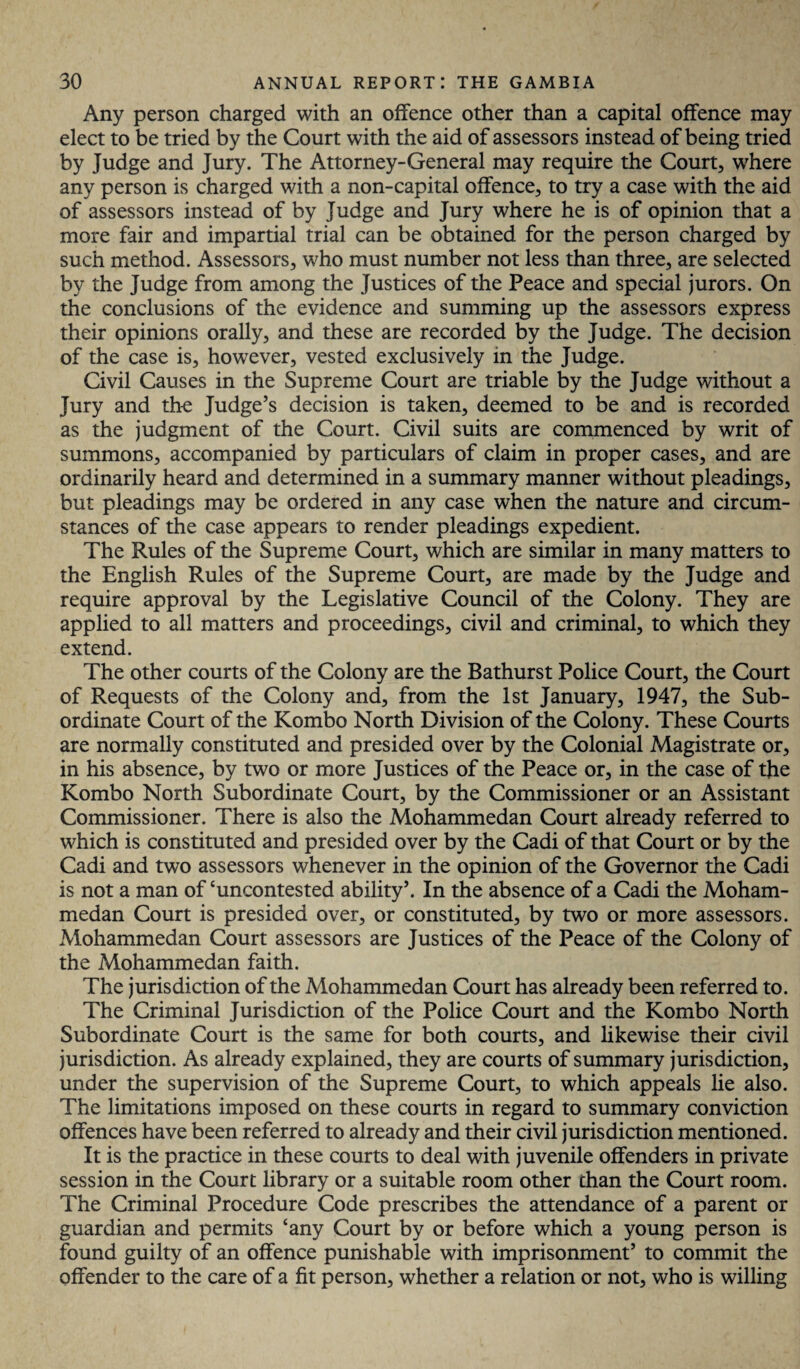 Any person charged with an offence other than a capital offence may elect to be tried by the Court with the aid of assessors instead of being tried by Judge and Jury. The Attorney-General may require the Court, where any person is charged with a non-capital offence, to try a case with the aid of assessors instead of by Judge and Jury where he is of opinion that a more fair and impartial trial can be obtained for the person charged by such method. Assessors, who must number not less than three, are selected by the Judge from among the Justices of the Peace and special jurors. On the conclusions of the evidence and summing up the assessors express their opinions orally, and these are recorded by the Judge. The decision of the case is, however, vested exclusively in the Judge. Civil Causes in the Supreme Court are triable by the Judge without a Jury and the Judge’s decision is taken, deemed to be and is recorded as the judgment of the Court. Civil suits are commenced by writ of summons, accompanied by particulars of claim in proper cases, and are ordinarily heard and determined in a summary manner without pleadings, but pleadings may be ordered in any case when the nature and circum¬ stances of the case appears to render pleadings expedient. The Rules of the Supreme Court, which are similar in many matters to the English Rules of the Supreme Court, are made by the Judge and require approval by the Legislative Council of the Colony. They are applied to all matters and proceedings, civil and criminal, to which they extend. The other courts of the Colony are the Bathurst Police Court, the Court of Requests of the Colony and, from the 1st January, 1947, the Sub¬ ordinate Court of the Kombo North Division of the Colony. These Courts are normally constituted and presided over by the Colonial Magistrate or, in his absence, by two or more Justices of the Peace or, in the case of the Kombo North Subordinate Court, by the Commissioner or an Assistant Commissioner. There is also the Mohammedan Court already referred to which is constituted and presided over by the Cadi of that Court or by the Cadi and two assessors whenever in the opinion of the Governor the Cadi is not a man of ‘uncontested ability’. In the absence of a Cadi the Moham¬ medan Court is presided over, or constituted, by two or more assessors. Mohammedan Court assessors are Justices of the Peace of the Colony of the Mohammedan faith. The jurisdiction of the Mohammedan Court has already been referred to. The Criminal Jurisdiction of the Police Court and the Kombo North Subordinate Court is the same for both courts, and likewise their civil jurisdiction. As already explained, they are courts of summary jurisdiction, under the supervision of the Supreme Court, to which appeals lie also. The limitations imposed on these courts in regard to summary conviction offences have been referred to already and their civil jurisdiction mentioned. It is the practice in these courts to deal with juvenile offenders in private session in the Court library or a suitable room other than the Court room. The Criminal Procedure Code prescribes the attendance of a parent or guardian and permits ‘any Court by or before which a young person is found guilty of an offence punishable with imprisonment’ to commit the offender to the care of a fit person, whether a relation or not, who is willing