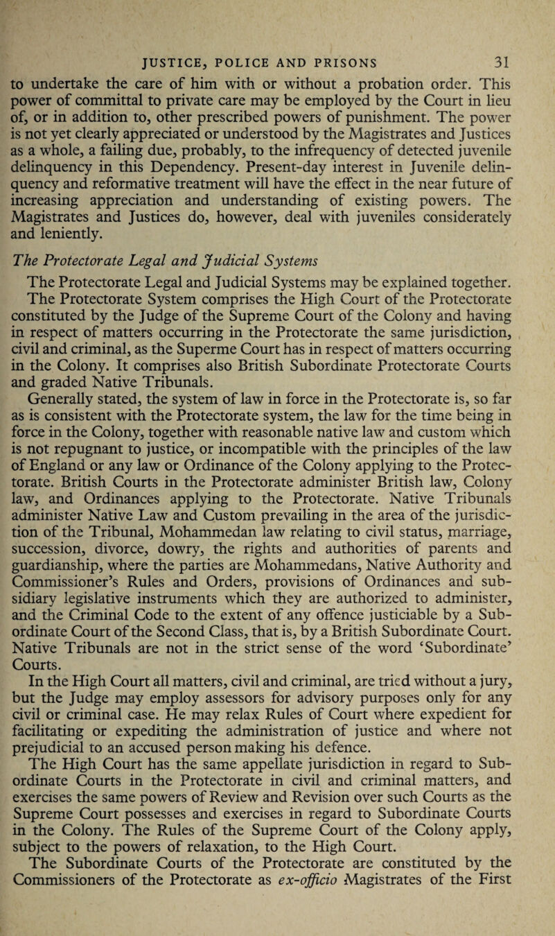 to undertake the care of him with or without a probation order. This power of committal to private care may be employed by the Court in lieu of, or in addition to, other prescribed powers of punishment. The power is not yet clearly appreciated or understood by the Magistrates and Justices as a whole, a failing due, probably, to the infrequency of detected juvenile delinquency in this Dependency. Present-day interest in Juvenile delin¬ quency and reformative treatment will have the effect in the near future of increasing appreciation and understanding of existing powers. The Magistrates and Justices do, however, deal with juveniles considerately and leniently. The Protectorate Legal and Judicial Systems The Protectorate Legal and Judicial Systems may be explained together. The Protectorate System comprises the High Court of the Protectorate constituted by the Judge of the Supreme Court of the Colony and having in respect of matters occurring in the Protectorate the same jurisdiction, civil and criminal, as the Superme Court has in respect of matters occurring in the Colony. It comprises also British Subordinate Protectorate Courts and graded Native Tribunals. Generally stated, the system of law in force in the Protectorate is, so far as is consistent with the Protectorate system, the law for the time being in force in the Colony, together with reasonable native law and custom which is not repugnant to justice, or incompatible with the principles of the law of England or any law or Ordinance of the Colony applying to the Protec¬ torate. British Courts in the Protectorate administer British law. Colony law, and Ordinances applying to the Protectorate. Native Tribunals administer Native Law and Custom prevailing in the area of the jurisdic¬ tion of the Tribunal, Mohammedan law relating to civil status, marriage, succession, divorce, dowry, the rights and authorities of parents and guardianship, where the parties are Mohammedans, Native Authority and Commissioner’s Rules and Orders, provisions of Ordinances and sub¬ sidiary legislative instruments which they are authorized to administer, and the Criminal Code to the extent of any offence justiciable by a Sub¬ ordinate Court of the Second Class, that is, by a British Subordinate Court. Native Tribunals are not in the strict sense of the word ‘Subordinate’ Courts. In the High Court ail matters, civil and criminal, are tried without a jury, but the Judge may employ assessors for advisory purposes only for any civil or criminal case. He may relax Rules of Court where expedient for facilitating or expediting the administration of justice and where not prejudicial to an accused person making his defence. The High Court has the same appellate jurisdiction in regard to Sub¬ ordinate Courts in the Protectorate in civil and criminal matters, and exercises the same Dowers of Review and Revision over such Courts as the X Supreme Court possesses and exercises in regard to Subordinate Courts in the Colony. The Rules of the Supreme Court of the Colony apply, subject to the powers of relaxation, to the High Court. The Subordinate Courts of the Protectorate are constituted by the Commissioners of the Protectorate as ex-officio Magistrates of the First