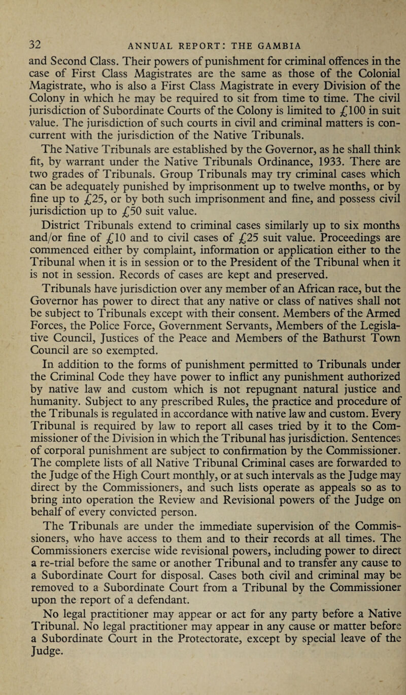 and Second Class. Their powers of punishment for criminal offences in the case of First Class Magistrates are the same as those of the Colonial Magistrate, who is also a First Class Magistrate in every Division of the Colony in which he may be required to sit from time to time. The civil jurisdiction of Subordinate Courts of the Colony is limited to £100 in suit value. The jurisdiction of such courts in civil and criminal matters is con¬ current with the jurisdiction of the Native Tribunals. The Native Tribunals are established by the Governor, as he shall think fit, by warrant under the Native Tribunals Ordinance, 1933. There are two grades of Tribunals. Group Tribunals may try criminal cases which can be adequately punished by imprisonment up to twelve months, or by fine up to £25, or by both such imprisonment and fine, and possess civil jurisdiction up to £50 suit value. District Tribunals extend to criminal cases similarly up to six months and/or fine of £10 and to civil cases of £25 suit value. Proceedings are commenced either by complaint, information or application either to the Tribunal when it is in session or to the President of the Tribunal when it is not in session. Records of cases are kept and preserved. Tribunals have jurisdiction over any member of an African race, but the Governor has power to direct that any native or class of natives shall not be subject to Tribunals except with their consent. Members of the Armed Forces, the Police Force, Government Servants, Members of the Legisla¬ tive Council, Justices of the Peace and Members of the Bathurst Town Council are so exempted. In addition to the forms of punishment permitted to Tribunals under the Criminal Code they have power to inflict any punishment authorized by native law and custom which is not repugnant natural justice and humanity. Subject to any prescribed Rules, the practice and procedure of the Tribunals is regulated in accordance with native law and custom. Every Tribunal is required by law to report all cases tried by it to the Com¬ missioner of the Division in which the Tribunal has jurisdiction. Sentences of corporal punishment are subject to confirmation by the Commissioner. The complete lists of all Native Tribunal Criminal cases are forwarded to the Judge of the High Court monthly, or at such intervals as the Judge may direct by the Commissioners, and such lists operate as appeals so as to bring into operation the Review and Revisional powers of the Judge on behalf of every convicted person. The Tribunals are under the immediate supervision of the Commis¬ sioners, who have access to them and to their records at all times. The Commissioners exercise wide revisional powers, including power to direct a re-trial before the same or another Tribunal and to transfer any cause to a Subordinate Court for disposal. Cases both civil and criminal may be removed to a Subordinate Court from a Tribunal by the Commissioner upon the report of a defendant. No legal practitioner may appear or act for any party before a Native Tribunal. No legal practitioner may appear in any cause or matter before a Subordinate Court in the Protectorate, except by special leave of the Judge.