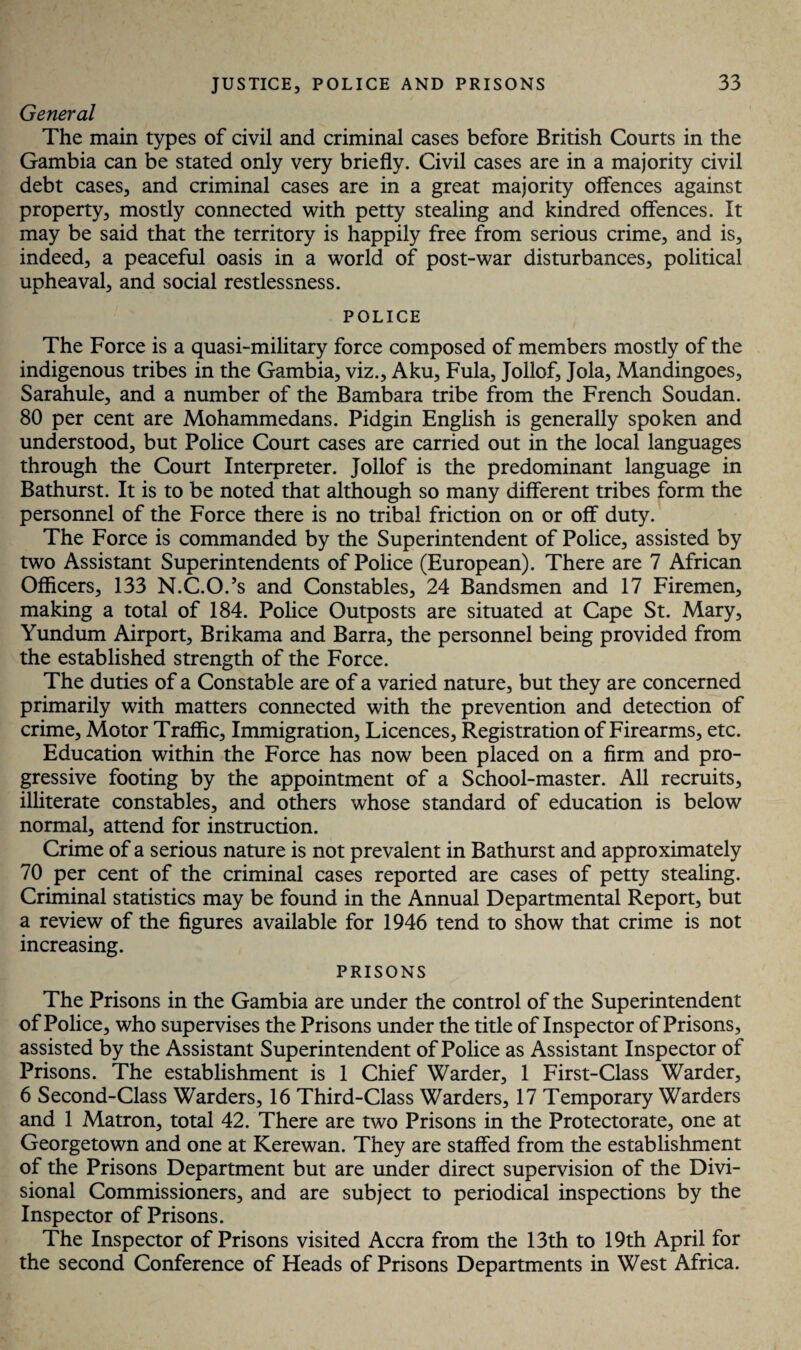 General The main types of civil and criminal cases before British Courts in the Gambia can be stated only very briefly. Civil cases are in a majority civil debt cases, and criminal cases are in a great majority offences against property, mostly connected with petty stealing and kindred offences. It may be said that the territory is happily free from serious crime, and is, indeed, a peaceful oasis in a world of post-war disturbances, political upheaval, and social restlessness. POLICE The Force is a quasi-military force composed of members mostly of the indigenous tribes in the Gambia, viz., Aku, Fula, Jollof, Jola, Mandingoes, Sarahule, and a number of the Bambara tribe from the French Soudan. 80 per cent are Mohammedans. Pidgin English is generally spoken and understood, but Police Court cases are carried out in the local languages through the Court Interpreter. Jollof is the predominant language in Bathurst. It is to be noted that although so many different tribes form the personnel of the Force there is no tribal friction on or off duty. The Force is commanded by the Superintendent of Police, assisted by two Assistant Superintendents of Police (European). There are 7 African Officers, 133 N.C.O.’s and Constables, 24 Bandsmen and 17 Firemen, making a total of 184. Police Outposts are situated at Cape St. Mary, Yundum Airport, Brikama and Barra, the personnel being provided from the established strength of the Force. The duties of a Constable are of a varied nature, but they are concerned primarily with matters connected with the prevention and detection of crime. Motor Traffic, Immigration, Licences, Registration of Firearms, etc. Education within the Force has now been placed on a firm and pro¬ gressive footing by the appointment of a School-master. All recruits, illiterate constables, and others whose standard of education is below normal, attend for instruction. Crime of a serious nature is not prevalent in Bathurst and approximately 70 per cent of the criminal cases reported are cases of petty stealing. Criminal statistics may be found in the Annual Departmental Report, but a review of the figures available for 1946 tend to show that crime is not increasing. PRISONS The Prisons in the Gambia are under the control of the Superintendent of Police, who supervises the Prisons under the title of Inspector of Prisons, assisted by the Assistant Superintendent of Police as Assistant Inspector of Prisons. The establishment is 1 Chief Warder, 1 First-Class Warder, 6 Second-Class Warders, 16 Third-Class Warders, 17 Temporary Warders and 1 Matron, total 42. There are two Prisons in the Protectorate, one at Georgetown and one at Kerewan. They are staffed from the establishment of the Prisons Department but are under direct supervision of the Divi¬ sional Commissioners, and are subject to periodical inspections by the Inspector of Prisons. The Inspector of Prisons visited Accra from the 13th to 19th April for the second Conference of Heads of Prisons Departments in West Africa.